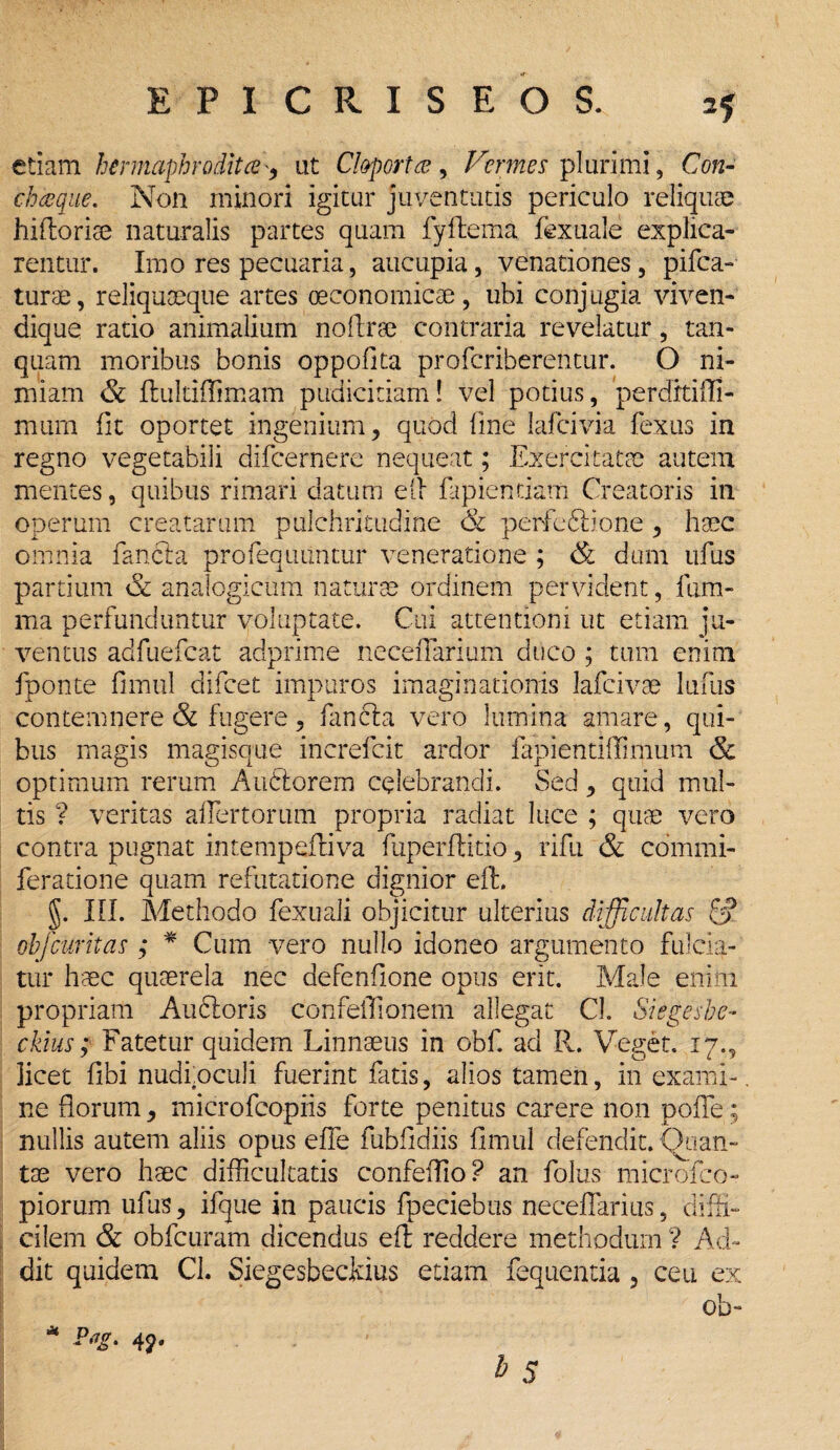 etiam hermaphrodita, ut C!&porta, Vermes plurimi, Con¬ cha que. Non minori igitur juventutis periculo reliquae hiftorise naturalis partes quam fyftema fexuale explica¬ rentur. Imo res pecuaria, aucupia, venationes, pifca- turae, reliquaeque artes oeconomicae, ubi conjugia viven- dique rado animalium noftree contraria revelatur, tan- quam moribus bonis oppofita profcriberentur. O ni¬ miam & fluldffimam pudicitiam! vel potius, perdrtifli- murn fit oportet ingenium, quod line lafcivia fexus in regno vegetabili difcernere nequeat; Exercitatae autem mentes, quibus rimari datum elf lapiendam Creatoris in operum creatarum pulchritudine & perfodi; io ne , haec omnia fancia profequuntur veneratione ; & dum ufus partium & analogicum naturae ordinem pervident, lum¬ ina perfunduntur voluptate. Cui attentioni ut etiam ju¬ ventus adfuefcat adprime neceflarium duco ; tum enim fponte fimul difcet impuros imaginationis lafcivae lufus contemnere & fugere, fanfta vero lumina amare, qui¬ bus magis magisque increfcit ardor fapiendflimum & optimum rerum Auftorem celebrandi. Sed, quid mul¬ tis ? veritas alienorum propria radiat luce ; quae vero contra pugnat intempefliva fuperfdtio, rifu & commi- feratione quam refutatione dignior eft. §. III. Methodo fexuali objicitur ulterius difficultas S obfcUritas ; * Cum vero nullo idoneo argumento fulcia¬ tur haec quaerela nec defenfione opus erit. Male enim propriam Au&oris confeflionem allegat Cl. Siegeshe- ckius; Fatetur quidem Linnaeus in obf. ad R. Veget. 17., licet fibi nudi, oculi fuerint fatis, alios tamen, in exami¬ ne florum, microfcopiis forte penitus carere non polle; nullis autem aliis opus effle Aubfldiis fimul defendit. (Xian- tae vero haec difficultatis confeffio ? an folus microfco- piorum ufus, ifque in paucis fpeciebus necefflarius, diffi¬ cilem & obfcuram dicendus eft reddere methodum ? Ad¬ dit quidem CL Siegesbeckius etiam fequentia , ceu ex Ob- 4?«