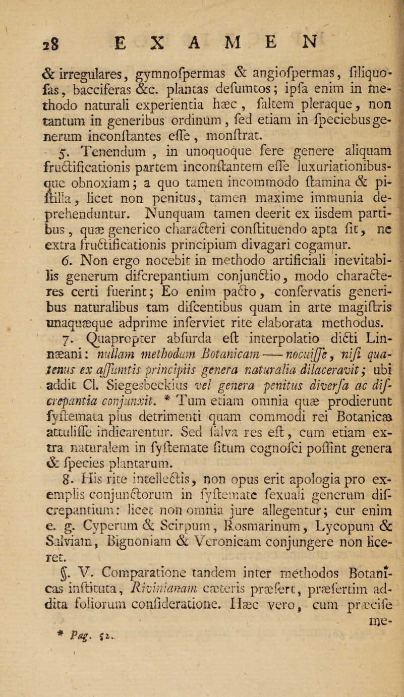 & irregulares, gymnofpermas & angiofpermas, filiquo- fas, bacciferas &c. plantas defumtos; ipfa enim in me¬ thodo naturali experientia haec , faltem pleraque , non tantum in generibus ordinum, fed etiam in Ipeciebusge¬ nerum ineonflantes effe, monftrat. 5. Tenendum , in unoquoque fere genere aliquam fructificationis partem inconftantem effe luxuriationibus- oue obnoxiam; a quo tamen incommodo (lamina & pi- ftilla, licet non penitus, tamen maxime immunia de¬ prehenduntur. Nunquam tamen deerit ex iisdem parti¬ bus , quae generico characteri conftituendo apta fit, ne extra fruftificationis principium divagari cogamur. 6. Non ergo nocebit in methodo artificiali inevitabi¬ lis generum difcrepantium conjunftio, modo charafte- res certi fuerint; Eo enim pacto, confervatis generi¬ bus naturalibus tam difcentibus quam in arte magiflris unaquaeque adprime inferviet rite elaborata methodus. 7. Quapropter abfurda eff interpolatio didli Liri- nseani: nullam methodum Botanicam—-nocuiffe, ni fi qua- tenus ex ajjumtis principiis genera naturalia dilaceravit; ubi addit Cl. Siegesbeckius vel genera penitus diverfa ac di fi crepantia conjunxit. * Tum etiam omnia quae prodierunt fyftemata plus detrimenti quam commodi rei Botanicaa attuliffe indicarentur. Sed falva res eff, cum etiam ex¬ tra naturalem in fyftemate (itum cognofci poffint genera & fpecies plantarum. 8» His rite intelle&is, non opus erit apologia pro ex¬ emplis conjunftorum in fyftemate fexuaii generum dif¬ crepantium: licet non omnia jure allegentur; cur enim e. g. Cvperam & Scirpum, Rosmarinum, Lycopum & Salviam, Bignoniam & Veronicam conjungere non lice¬ ret. Botani¬ ci m ad- pnrcife me- # Pag. Ji. §. V. Comparatione tandem inter methodos cas inftktica, Rmnianam enoteris praefert, praefer dita foliorum confideratione. Haec vero , cum