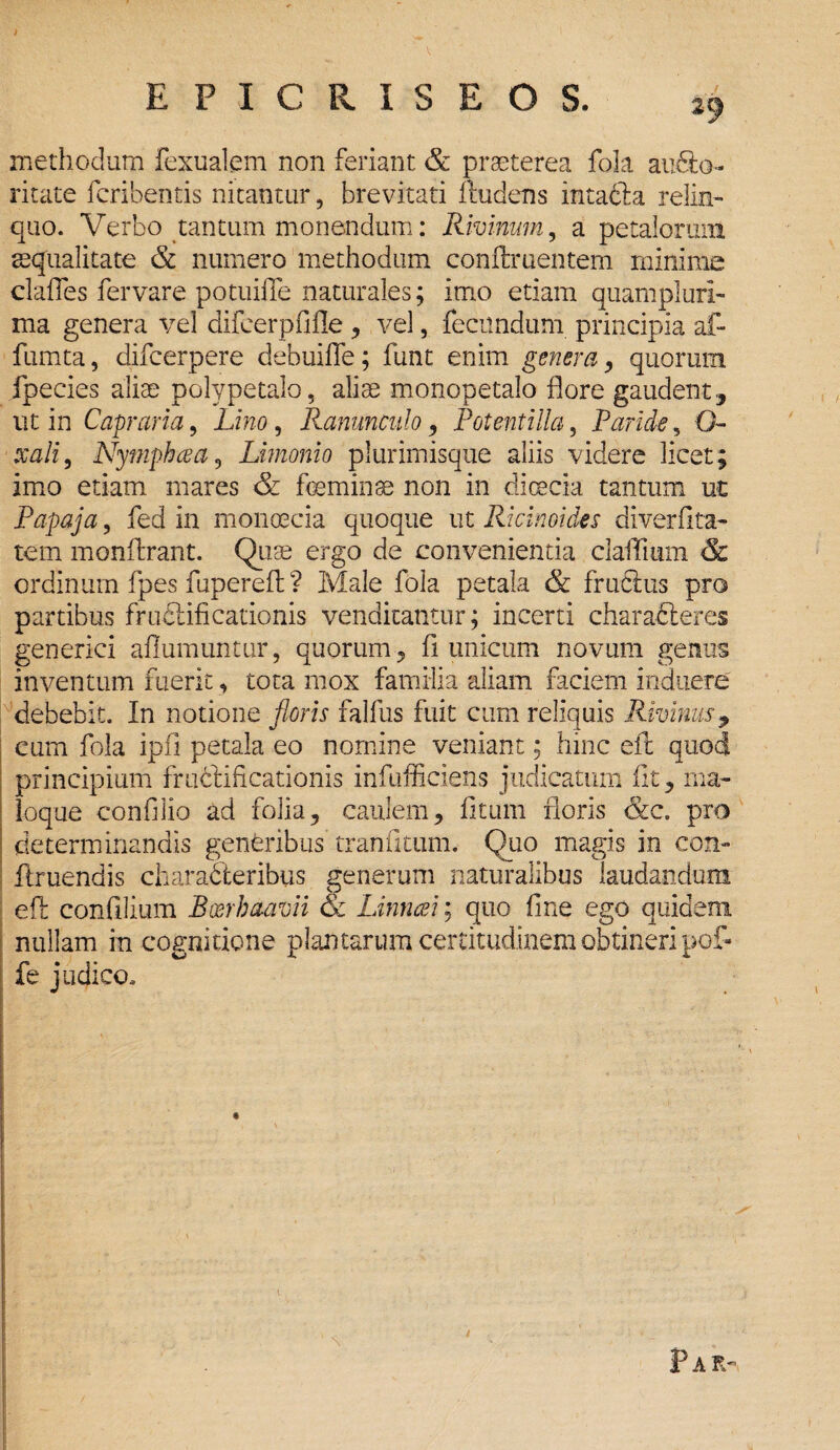 i EPXCRISEOS. 23 methodum fexualem non feriant & praeterea fola au&o- ritate fcribentis nitantur, brevitati i ludens intaCta relin¬ quo. Verbo tantum monendum: Rivinum, a petalorum aequalitate & numero methodum conftruentem minime claffes fervare potuiiTe naturales; imo etiam quampluri- ma genera vel difeerpfifle , vel, fecundum principia af- fumta, difcerpere debuiffe; funt enim genera, quorum fpecies aliae polypetalo, aliae monopetalo flore gaudent, ut in Capraria, Lino, Ranunculo, Potent i Ha , Paride , O- xali, Nympha a, Limonio plurimisque aliis videre licet; imo etiam mares & feminse non in dimeta tantum ut Papaja, fed in monoecia quoque ut Ricinoides diverfita- tem monffcrant. Quae ergo de convenientia claflium & ordinum fpes fupereft ? Male fola petala & fruclus pro partibus fructificationis venditantur; incerti charaCteres generici afiumuntur, quorum, fi unicum novum genus inventum fuerit, tota mox familia aliam faciem induere debebit. In notione floris falfus fuit cum reliquis Rivinus, cum fola ipfi petala eo nomine veniant; hinc elt quod principium fructificationis infufficiens judicatum fit, ma¬ loque confilio ad folia, caulem, fi tum floris &c. pro determinandis generibus tranfitum. Quo magis in con- llruendis characteribus generum naturalibus laudandum elt confilium Boerbaam & Linnai; quo fine ego quidem nullam in cognitione plantarum certitudinem obtineri pof- fe judico.