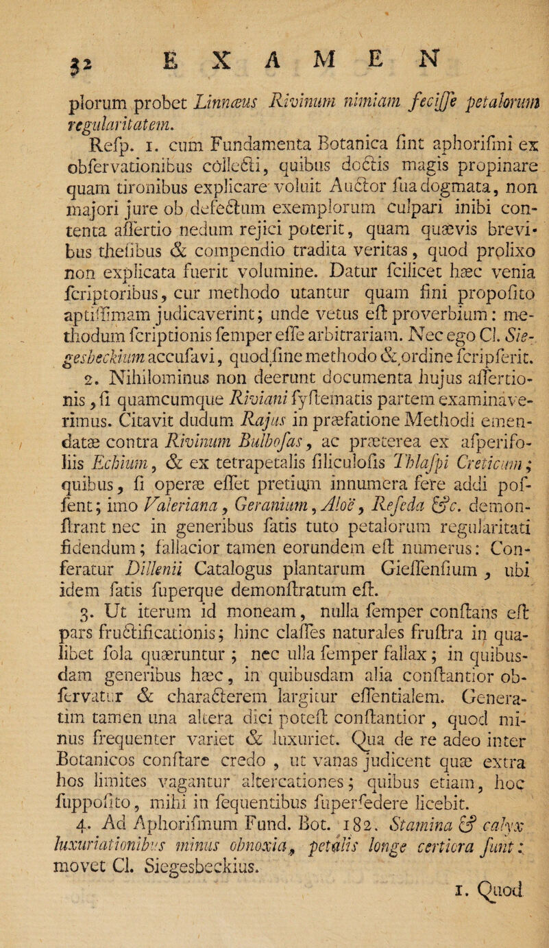 I* piorum probet Linnceus Rivinum nimiam fecijje petalorum regularit at em. Refp. i. cum Fundamenta Botanica fint aphorifini ex obfervationibus colle61 i, quibus dodlis magis propinare quam tironibus explicare voluit Aublor fu a dogmata, non majori jure ob defedlum exemplorum culpari inibi con¬ tenta aflertio nedum rejici poterit, quam quaevis brevi¬ bus thetibus & compendio tradita veritas, quod prolixo non explicata fuerit volumine. Datur fcilicet haec venia fcriptoribus, cur methodo utantur quam fini propofito aptiffimam judicaverint; unde vetus eft proverbium: me¬ thodum fcriptionis femper effe arbitrariam. Nec ego Cl. Sie- gesbeckium accufavi, quodftne methodo & ordine feri p ferit. 2. Nihilominus non deerunt documenta hujus afiertio- nis, fi quamcumque Riviani fyftematis partem examinave¬ rimus. Citavit dudum Rajas in praefatione Methodi emen¬ datae contra Rivinum Bulbofas 9 ac praeterea ex afperifo- liis Echium, & ex tetrapetalis filiculofis Thlafpi Creticum; quibus, fi operae efiet pretium innumera fere addi pof- fent; imo Valeriana, Geranium, Aloe, Refeda &c. demon- ftrant nec in generibus fatis tuto petalorum regularitati fidendum; fallacior tamen eorundem eft numerus: Con¬ feratur Dilknii Catalogus plantarum Gieflenfium , ubi idem fatis fuperque demonftratum eft. 3. Ut iterum id moneam, nulla femper conftans eft pars frudlificationis; hinc clafies naturales fruftra in qua¬ libet fola quaeruntur ; nec ulla femper fallax; in quibus¬ dam generibus haec, in quibusdam alia conftantior ob- fervatur & chara cierem largitur eflentialem. Genera- tim tamen una altera dici poteft conftantior , quod mi¬ nus frequenter variet & luxuriet. Qua de re adeo inter Botanicos conflare credo , ut vanas judicent quae extra hos limites vagantur altercationes; quibus etiam, hoc fuppofito, mihi in fequentibus fuperfedere licebit. 4. Ad Aphorifmum Fund. Bot. 182. Stamina 6? calyx luxuriat i onibus minus obnoxia 9 petalis longe certiora fiint: movet CL Siegesbeckius.