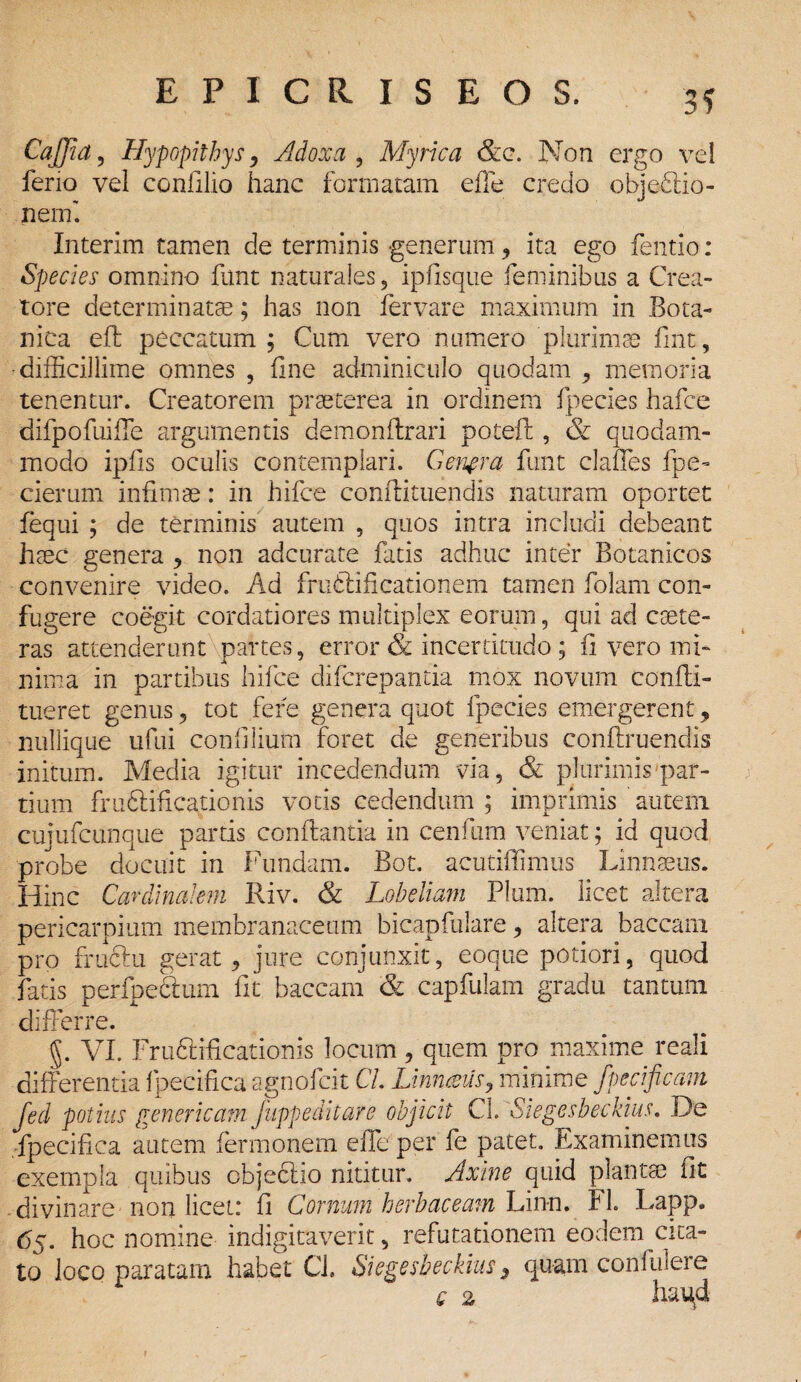 3? CaJJia, Hypopithys, Adoxa , Myrica &c. Non ergo vel feno vel confilio hanc formatam effe credo obj effio- nem'. Interim tamen de terminis generum ? ita ego fentio: Species omnino funt naturales, ipfisque feminibus a Crea¬ tore determinatae; has non fer vare maximum in Bota¬ nica efl peccatum ; Cum vero numero 'plurimae flnt, •difficillime omnes , fine adminiculo quodam , memoria tenentur. Creatorem praeterea in ordinem fpecies hafce difpofuiffe argumentis demonflrari poteft , & quodam¬ modo ipfls oculis contemplari. Genera funt clalTes fpe- cierum infimae: in hifce conftituendis naturam oportet fequi ; de terminis autem , quos intra includi debeant haec genera , non adcurate fatis adhuc inter Botanicos convenire video. Ad fructificationem tamen folam con¬ fugere coegit cordatiores multiplex eorum, qui ad caete- ras attenderunt partes, error & incertitudo; fi vero mi¬ nima in partibus hifce difcrepantia mox novum confli- tueret genus, tot fere genera quot fpecies emergerent, nullique ufui confilium foret de generibus conftruendis initum. Media igitur incedendum via, & plurimis par¬ tium fruCtificationis votis cedendum ; imprimis autem cujufcunque partis conflantia in cenfum veniat; id quod probe docuit in Fundam. Bot. acutifiimus Linnaeus. Hinc Cardinalem Riv. & Lobeliam Pium, licet altera pericarpium membranaceum bicapfulare, altera baccani pro frudiu gerat, jure conjunxit, eoque potiori, quod fatis perfpeCtum fit baccara & capfulam gradu tantum differre. §. VI. Frudtificationis locum, quem pro maxime reali differentia fpecifica agnofcit C/. Linnaeus, minime fpecificam fed potius genericam Jiippeditare objicit CL Siegesbeckius. De fpecifica autem fermonem effe per fe patet. Examinemus exempla quibus objectio nititur. Axine quid plantae fit divinare non licet: fi Cornum herbaceam Lin-n. FL Lapp. 65. hoc nomine indigitaverit, refutationem eodem cita¬ to loco paratam habet Cl. Siegesbeckius y quam confidere q 2 hai^d