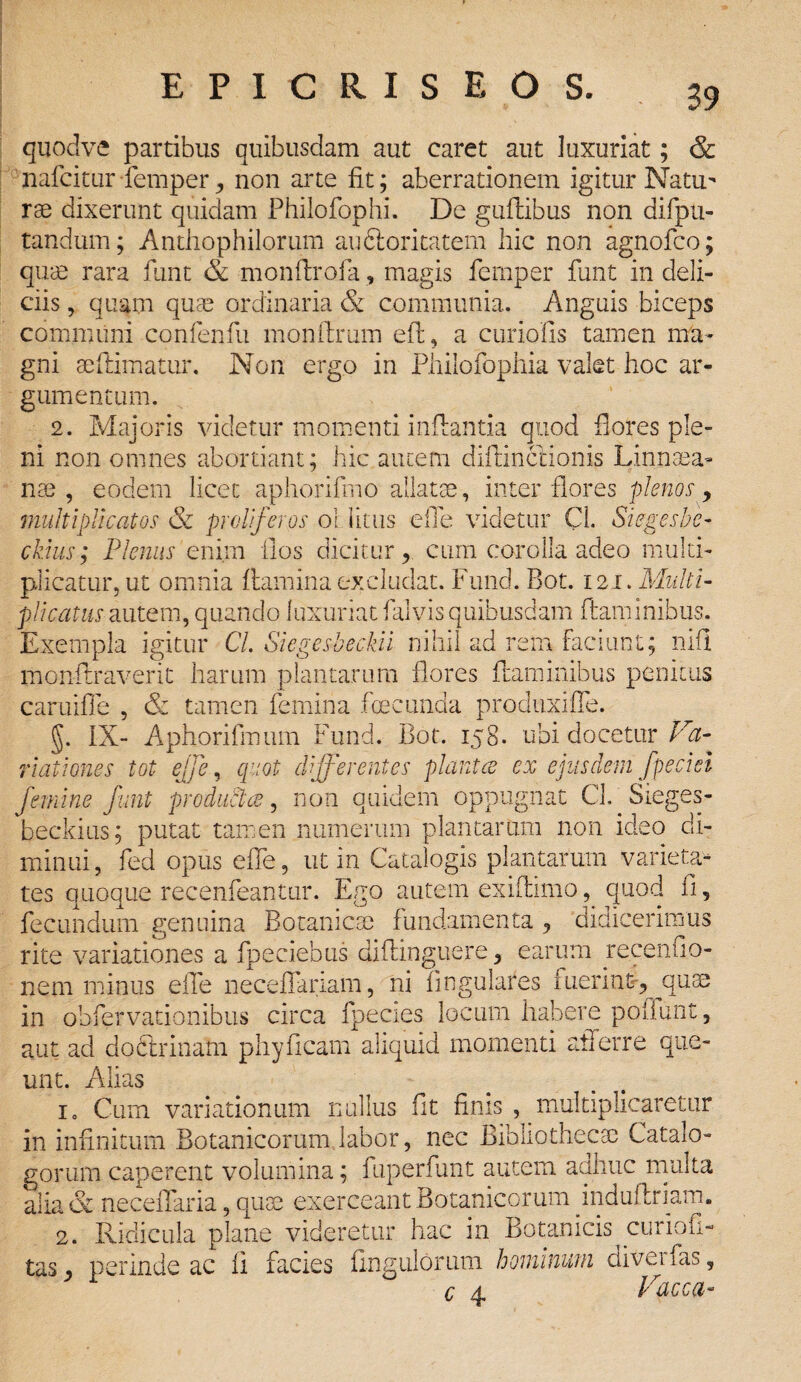 quodve partibus quibusdam aut caret aut luxuriat; & nafcitur femper non arte fit; aberrationem igitur Natu¬ rae dixerunt quidam Philofophi. De guftibus non difpn- tandum; Antliophilorum auftoritatem hic non agnofco; quae rara funt & monflrofa, magis femper funt in deli¬ ciis , quam quae ordinaria & communia. Anguis biceps communi confenfu monftrum eil, a curiofis tamen ma¬ gni seftimatur. Non ergo in Philofophia valet hoc ar¬ gumentum. 2. Majoris videtur momenti inflantia quod flores ple¬ ni non omnes abortiant; hic autem diftinccionis Linnaea- nae , eodem licet aphorifmo allatae, inter flores plenos > militi plicat os & proliferos oi litus e fle videtur Cl. Siegesbe- cklus; Plenus enim flos dicitur, cum corolla adeo multi¬ plicatur, ut omnia flamina excludat. Fund. Bot. 121. Multi¬ plicatus autem, quando luxuriat falvis quibusdam flaminibus. Exempla igitur Cl. Siegesbeckii nihil ad rem faciunt; nifl monilraverit harum plantarum flores flaminibus penitus caruifle , & tamen femina foecunda produxjffe. §. IX- Aphorifmum Fund. Bot. 158. ubi docetur Va¬ riationes tot effe, quot differentes piant ce ex ejusdem Jpeciei femine funt prodiictce, non quidem oppugnat Cl. Sieges- beckius; putat tamen numerum plantarum non ideo di¬ minui, fed opus eile, ut in Catalogis plantarum varieta- rite variationes a fpeciebus diflinguere, earum recenuo- nem minus elTe neceffariam, ni Angulares fuerinfr, quae in obfervationibus circa fpecies locum habere poliunt, aut ad doctrinam phy fleam aliquid momenti afferre que¬ unt. Alias io Cum variationum nullus fit finis , multiplicaretur in infinitum Botanicorum labor, nec Bibliothecae Catalo¬ gorum caperent volumina; fuperfunt autem aahuc multa alia & neceffaria, quae exerceant Botanicorum induflriam. 2. Ridicula plane videretur hac in Botanicis curiofi- tas perinde ac fi facies Angulorum hominum diveifas, c 4 Vacca-