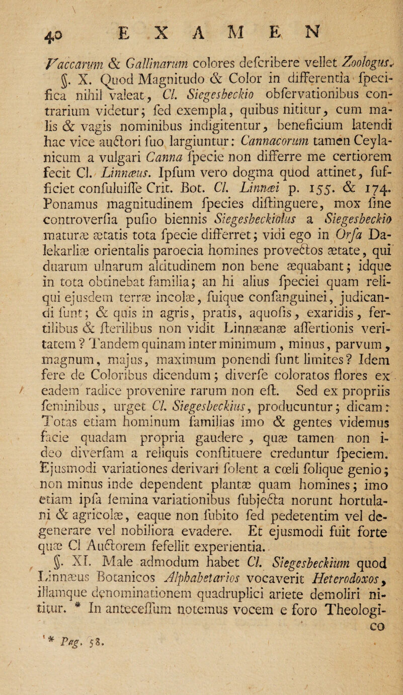 \ Vaccarum & Gallinarum colores defcribere vellet Zootogus, g. X. Quod Magnitudo & Color in differentia fpeci- fica nihil valeat , CL Siegesbeckio obfervationibus con¬ trarium videtur; fed exempla, quibus nititur, cum ma¬ lis & vagis nominibus indigitentur, beneficium latendi hac vice audlori luo largiuntur: Cannacorum tamen Ceyla- nicum a vulgari Canna fpecie non differre me certiorem fecit Cl. Unnceus. Ipfum vero dogma quod attinet, fuf- ficiet confuluiffe Crit. Bot. CL Linncei p. 155. & 174. Ponamus magnitudinem fpecies diflinguere, mox fine controverfia pufio biennis Siegesbeckiolus a Siegesbeckio maturae aetatis tota fpecie differret; vidi ego in Orfa Da- lekarliee orientalis paroecia homines provedtos aetate, qui duarum ulnarum altitudinem non bene aequabant ; idque in tota obtinebat familia; an hi alius fpeciei quam reli¬ qui ejusdem terrae incolae, fuique confanguinei, judican¬ di funt; & quis in agris, pratis, aquofis, exaridis, fer¬ tilibus & Herilibus non vidit Linnaeanae affertionis veri¬ tatem ? Tandem quinam inter minimum , minus, parvum , magnum, majus, maximum ponendi funt limites? Idem fere de Coloribus dicendum; diverfe coloratos flores ex /: eadem radice provenire rarum non efl. Sed ex propriis feminibus, urget CL Siegesbeckius, producuntur; dicam: Totas etiam hominum familias imo & gentes videmus facie quadam propria gaudere , quae tamen non i- deo diverfam a reliquis conflituere creduntur fpeciem. Ejusmodi variationes derivari folent a coeli folique genio; non minus inde dependent plantae quam homines; imo etiam ipfa femina variationibus fubjebla norunt hortula¬ ni & agricolae, eaque non fubito fed pedetentim vel de¬ generare vel nobiliora evadere. Et ejusmodi fuit forte quae Cl Au&orem fefellit experientia.. §. XI. Male admodum habet CL Slegesbeckium quod Linnaeus Botanicos Alphabetarios vocaverit Hetcrodoxos y illamque denominationem quadruplici ariete demoliri ni¬ titur. * In anteceffum notemus vocem e foro Theologi¬ co '* P*g> 58. 1