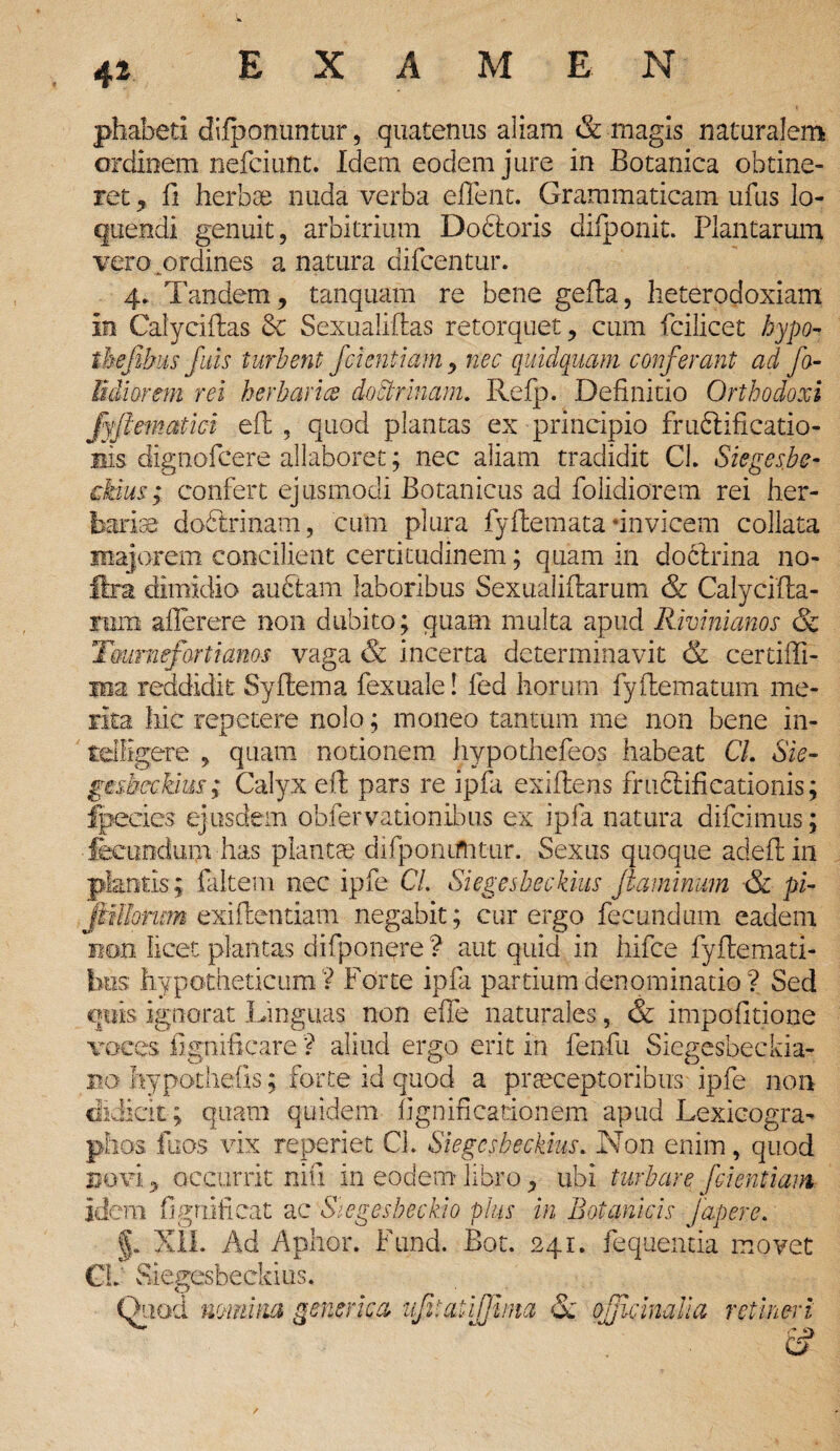 phabeti difponuntur, quatenus aliam & magis naturalem ordinem nefciunt. Idem eodem jure in Botanica obtine¬ ret , fi herbae nuda verba effent. Grammaticam ufus lo¬ quendi genuit, arbitrium Dodtoris difponit. Plantarum vero ^ordines a natura difcentur. 4. Tandem, tanquam re bene geila, heterodoxiam in Caiyciftas 6c Sexualiftas retorquet, cum fcilicet hypo- tbefihus fitis turbent fdentiam, nec quidquam conferant ad fo- em rei herbaria doctrinam. Refp. Definitio Orthodoxi ematici eft , quod plantas ex principio fruflificatio- iiis dignofcere allaboret; nec aliam tradidit CL Sieges.be- ckius; confert ejusmodi Botanicus ad folidiorem rei her¬ bariae do&rinatn, cum plura fyftemata -invicem collata majorem concilient certitudinem; quam in doclrina no- ftra dimidio auctam laboribus Sexualiftarum & Calycifla- rum aflerere non dubito; quam multa apud Rivinianos & Tmiraefo-rti anos vaga & incerta determinavit & certifli- Hia reddidit Syflema fexuale! fed horum fyilematum me¬ rita hic repetere nolo; moneo tantum me non bene in- tdGgere , quam notionem hypothefeos habeat CL Sie- gesbcckim; Calyx eft; pars re ipfii exiftens frudiificationis; fpecies ejusdem oblervationibus ex ipfa natura difeimus; fecundum has plantae difponiftitur. Sexus quoque adeftin plantis; faltem nec ipfe CL Si eges bec k ius jiam imum ■& pi- jittlorum exiflentiam negabit; cur ergo fecundum eadem non licet, plantas difponere ? aut quid in hifce fyftemati- bos hypotheticum? Forte ipfii partium denominatio? Sed quis ignorat Linguas non effie naturales, & impofitione voces fignificare ? aliud ergo erit in fienfu Siegesbeckia- bo hypotheiis; forte id quod a praeceptoribus ipfe non didicit ; quam quidem fignificationem apud Lexicogra- phos fiuos vix reperiet Cl. Siegcsbeckius.. Non enim, quod Bovi, occurrit niti in eodem libro, ubi turbare [dentiam idem fignificat ac Stegesbeckio pius in Botanicis f aper e. §. XII. Ad Aphor. Fund. Bot. 241. fequeiitia movet . Sieeesbeckius. O Quod minina generica ufitatijjhna & ojjicinalia retineri