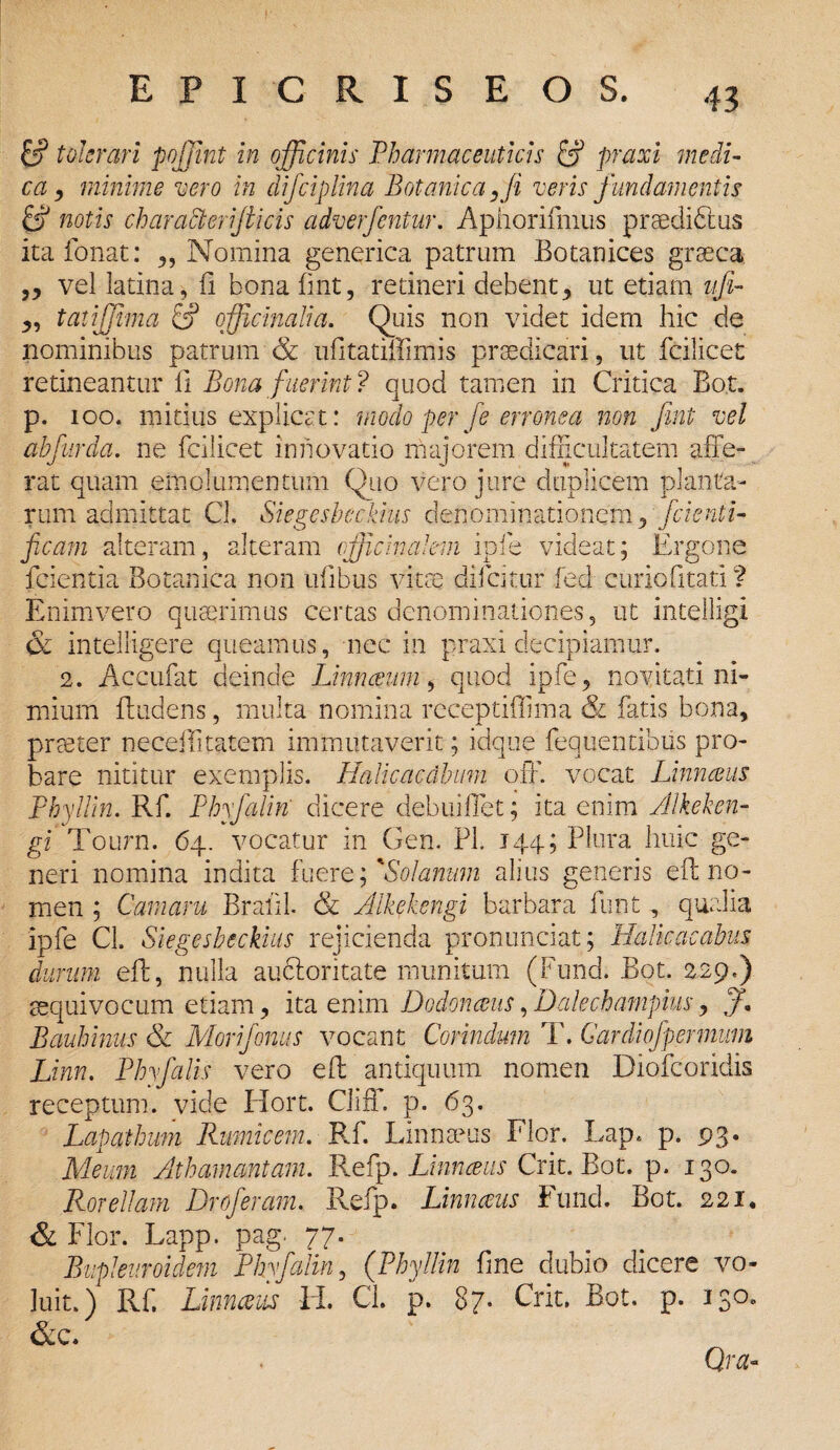 & tolerari pojjint in officinis Pharmaceuticis & praxi medi¬ ca 9 minime vero in difciplina Botanica, fi veris fundamentis & notis character jii cis adverfentur. Aphorifmus praediblus ita Tonat: ,, Nomina generica patrum Botanices graeca ,, vel latina, il bona fint, retineri debent, ut etiam vfi- „ tatijjima & officinalia. Quis non videt idem hic de nominibus patrum & ufitatiffimis praedicari, ut fcilicet retineantur fi Bona fuerint? quod tamen in Critica Bot. p. 100. mitius explicat: modo per fe erronea non fmt vel abfurda. ne fcilicet innovatio majorem difficultatem affe¬ rat quam emolumentum Quo vero jure duplicem planta¬ rum admittat Cl. Siegesbeckius denominationem, fcienti- ficam alteram, alteram vfficinakm ipfe videat; Ergone fcientia Botanica non ufibus victe difeitur fed curio litati ? Enim vero quaerimus certas denominationes, ut intelligi & inteliigere queamus, nec in praxi decipiamur. 2. Accufat deinde Linnceum , quod ipfe, novitati ni¬ mium ffadens, multa nomina receptiffima & fatis bona, prteter neceilitatem immutaverit; idque fequentibtis pro¬ bare nititur exemplis. Halicacdbum orf. vocat Linnceus Phyllin. Rf. Phyfalin' dicere debuiffet; ita enim Alkeken- gi Tourn. 64. vocatur in Gen. Pl. 144; Plura huic ge¬ neri nomina indita fuere; 'Solanum alius generis eft no¬ men ; Camam Bratil. & Alkekengi barbara funt , qualia ipfe CL Siegesbeckius rejicienda pronunciat; Halkacabus durum eff, nulla aueforitate munitum (Fund. Bot. 229.) sequi vocum etiam, ita enim Dodonceus,Dalechampius, f, Bauhinus & Morifonus vocant Corindum T. Gardiofpermum Linn. Phyfalis vero eff antiquum nomen Diofcoridis receptum, vide Hort. Cliff. p. 63. Lapathum Rumicem. Rf. Linnaeus Flor. Lap. p. 93. Meum Athamaniam. Refp. Linnceus Crit. Bot. p. 130. Rorellam Droferam. Refp. Linnceus Fund. Bot. 221. & Flor. Lapp. Pag' 77- „ . v Bupleuroidem Phyfalin, (Phyllin fine dubio dicere vo¬ luit.) Rf. Linnceus Ii. CL p. 87* Crit. Bot. p. 130, &c. Qra-