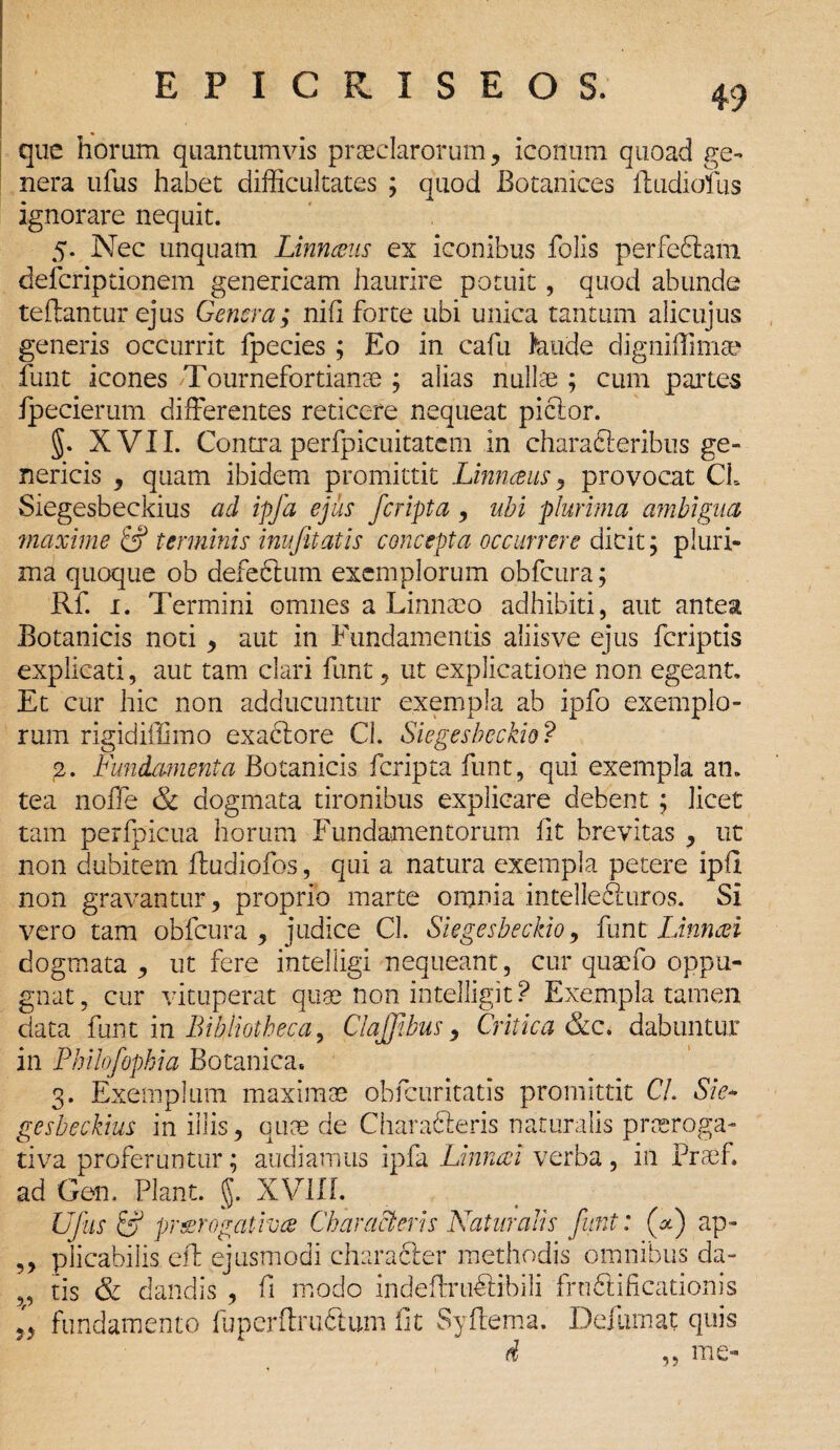 que horum quantumvis praeclarorum, iconum quoad ge¬ nera ufus habet difficultates ; quod Botanices ftudiofus ignorare nequit. 5. Nec unquam Linnaus ex iconibus folis perfcdlam defcripdonem genericam haurire potuit, quod abunde te dantur ejus Genera; nifi forte ubi unica tantum alicujus generis occurrit fpecies ; Eo in cafu feude digniflimae funt icones Tournefortianse ; alias nullae ; cum partes fpecierum differentes reticere nequeat piclor. §. XVII. Contra perfpicuitatem in characteribus ge« nericis , quam ibidem promittit Linneeus, provocat CL Siegesbeckius ad ipfa ejus /cripta, ubi plurima ambigua maxime & terminis inufitatis concepta occurrere dicit; pluri¬ ma quoque ob defefitum exemplorum obfcura; Rf. 1. Termini omnes a Linnaeo adhibiti, aut antea Botanicis noti , aut in Fundamentis aliisve ejus feriptis explicati, aut tam clari funt, ut explicatione non egeant. Et cur hic non adducuntur exempla ab ipfo exemplo¬ rum rigidiffimo exaclore Cl. Siegesbeckio? 2. Fundamenta Botanicis feripta funt, qui exempla an. tea noffe & dogmata tironibus explicare debent ; licet tam perfpicua horum Fundamentorum fit brevitas , ut non dubitem fludiofos, qui a natura exempla petere ipfi non gravantur, proprio marte omnia intellediuros. Si vero tam obfcura, judice Cl. Siegesbeckio, funt Linncei dogmata , ut fere intelligi nequeant, cur quaefo oppu¬ gnat, cur vituperat quae non intelligit ? Exempla tamen data funt in Bibliotheca, ClaJJibus, Critica &c. dabuntur in Philofopbia Botanica. 3. Exemplum maximae obfcuritatis promittit Cl Sie¬ gesbeckius in illis, quae de Charafteris naturalis praeroga¬ tiva proferuntur; audiamus ipfa Linncei verba , in Praef. ad Gen. Piant, g. XV1IL Ufus & praerogativa Characteris Naturalis funt: (F) ap- ,, plicabilis eft ejusmodi characier methodis omnibus da- ,, tis & dandis , fi modo indeffruffibili fruftificationis ,, fundamento fuperftrufitum fit Syftema. Deflimat quis d ,, me- 1?