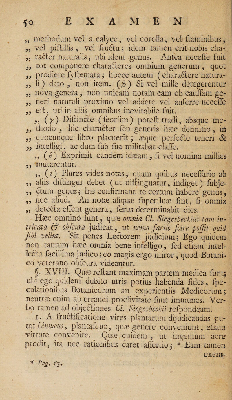 „ methodum vel a calyce, vel corolla, vel flaminibus, ,, vel piftillis , vel frudlu; idem tamen erit nobis cha- „ radier naturalis, ubi idem genus. Antea neceffe fuit „ tot componere charadleres omnium generum , quot „ prodiere fyflemata; hocce autem (charadlere natura- „ li) dato , non item. (/3) Si vel mille detegerentur ,, nova genera, non unicam notam eam ob cauffam ge- ,, neri naturali proximo vel addere vel auferre neceffe ,3 eft, uti in aliis omnibus inevitabile fuit. 3, (y) Difiindle (feorfim) potefl: tradi, absque me* 3, thodo 3 hic charafter feu generis haec definitio, in ,3 quocunque libro placuerit ; aeque perfedte teneri & 33 intelligi, ac dum fub fua militabat claffe. 3, (i) Exprimit eandem idaeam3 fi vel nomina millies 33 mutarentur. 3, (s) Plures vides notas3 quam quibus neceffario ab 33 aliis diflingui debet (ut diftinguatur, indiget) fubje- 33 dium genus; hae confirmant te certum habere genus, ,3 nec aliud. An notae aliquae fuperfluae fint, fi omnia 3, detecta effent genera ? ferus determinabit dies. Haec omnino funt 3 quae omnia CL Siegesbeckius tam in¬ tricata & ohfcur a judicat, ut nemo facile /cire pojjit quid fibi velint. Sit penes Ledlorem judicium; Ego quidem non tantum haec.omnia bene intelligo, fed etiam intel- ledtu facillima judico; eo magis ergo miror, quod Botani¬ co veterano obfcura videantur. 5* XVIII. Quae reflant maximam partem medica funt; ubi ego quidem dubito utris potius habenda fides, fpe- culationibus Botanicorum an experientiis Medicorum; neutrae enim ab errandi proclivitate funt immunes. Ver» bo tamen ad objedliones CL Siegesbeckii refpondqatnl 1. A frudtificatione vires plantarum dijudicandas pu- tatLinnceus, plantafque, quas genere conveniunt, etiam virtute convenire. ^ Quae quidem , ut ingenium acre prodit, ita nec rationibus caret affer do; * Eam tamen exeni» * P*g' 63*