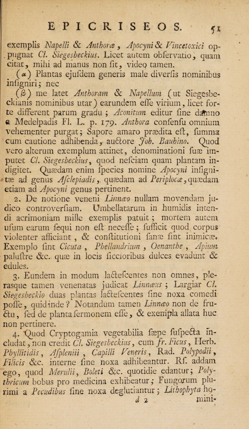 EPIGRIS E OS» <x exemplis JSJapelli & Anthorce , Apocyni & Vincetoxici op~ .pugnae CL Siegesbeckius. Licet autem obfervatio, quam citat, mihi ad manus non fit, videQ tamen. (#) Plantas ejufdem generis male diverfis nominibus infigniri; nec (/3) me latet Anthoram & Napellmn (ut Siegesbe- ckianis nominibus utar) earundem effe virium, licet for¬ te different parum gradu ; Aconitum editur fine daftnno a Medelpadis FI. L. p. 179. Anthora confenfu omnium vehementer purgat; Sapore amaro praedita eff, fumma cum cautione adhibenda,- aubtore Joh. Bauhino. Quod vero alterum exemplum attinet, denominationi fuae im¬ putet CL Siegesbeckius, quod nefeiam quam plantam in- digitet. Quaedam enim lpecies nomine Apocyni infigni- tae ad genus Afclepiadis, quaedam ad Periploca, quaedam etiam ad Apocyni genus pertinent. 2. De notione veneni Linnceo nullam movendam ju¬ dico controverfiam. Umbellatarum in humidis inten¬ di acrimoniam mille exemplis patuit; mortem autem ufum earum fequi non eff neceffe; fufficit quod corpus violenter afficiant , & conffitutioni fanae fint inimicae* Exemplo fint Cicuta , Phellandrium , Oenanthe , Apium paluftre &c. quae in locis ficcioribus dulces evadunt & edules. 3. Eundem in modum ladtefcentes non omnes, ple- rasque tamen venenatas judicat Linnceus ; Largiar CL Siegesbeckio duas plantas laftefcentes fine noxa comedi poffe, quid inde? Notandum tamen Linnceo non de fru¬ ctu, fed de plantafermonem efle, & exempla allata huc non pertinere. 4. Quod Cryptogamia vegetabilia faepe fufpefta in¬ cludat, non credit CL Siegesbeckius, cum fr. heus, Uerb. Phy! Ht id is , Afpleniii , Capilli Fmeris, Rad. Polypo dii, Filicis &c. interne fine noxa adhibeantur. Rf. addam ego, quod Merui ii, Boleti &c. quotidie edantur; Poly- thricum bobus pro medicina exhibeatur; t ungorum plu¬ rimi a Pecudibus fine noxa degluriantur; Litbophyta hg- d 2 mini*