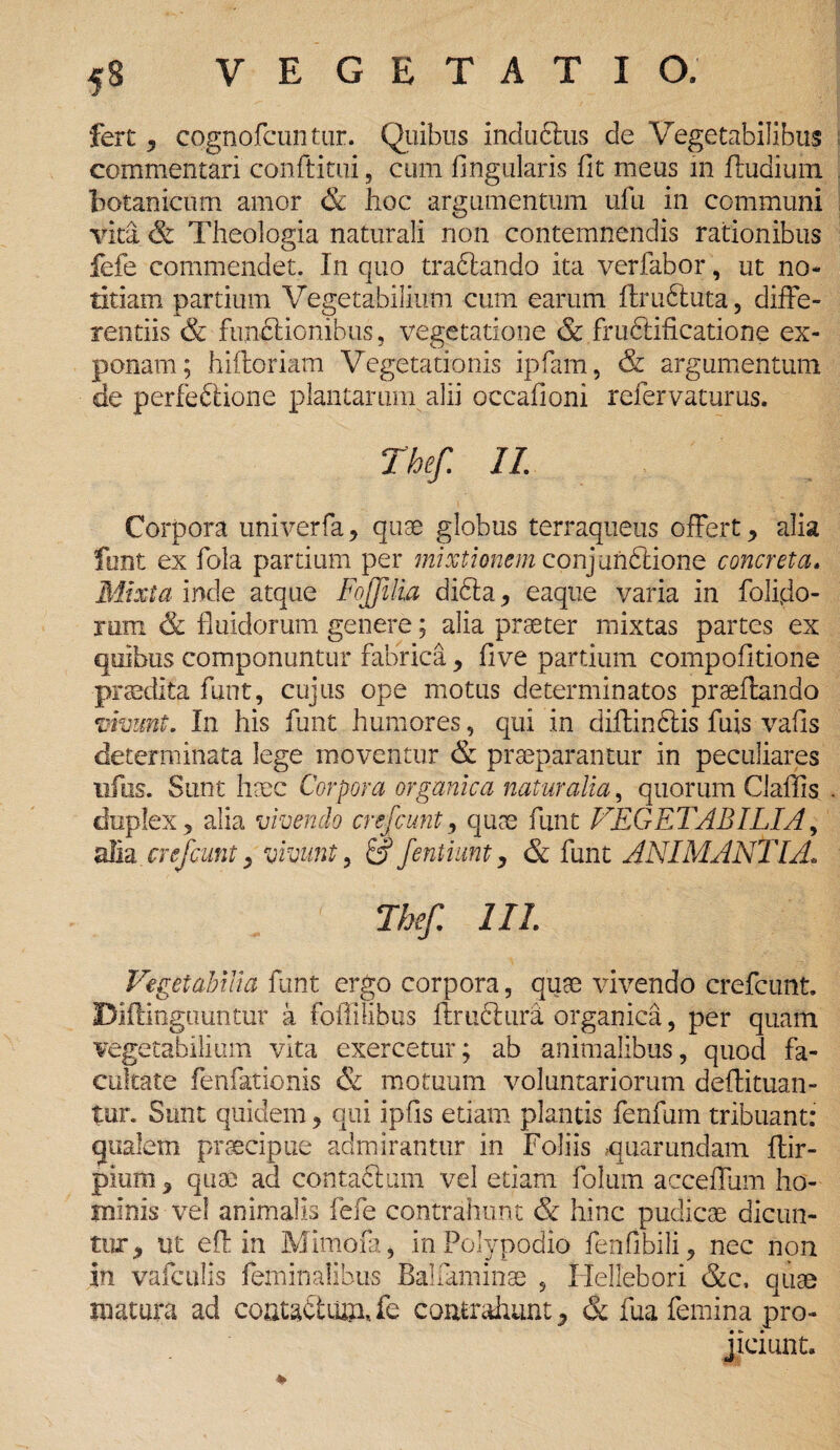 fert, cognofcuntur. Quibus indudtus de Vegetabilibus commentari conftitui, cum lingularis fit meus in ftudium botanicum amor & hoc argumentum ufu in communi vita (St Theologia naturali non contemnendis rationibus fefe commendet. In quo traftando ita ver fabor, ut no* titiam partium Vegetabilium cum earum flruftuta, diffe¬ rentiis & functionibus, vegetatione & fruftificatione ex¬ ponam; hiftoriam Vegetationis ipfam, & argumentum de perfectione plantarum alii occationi refervaturus. The/. II. Corpora univerfa , quae globus terraqueus offert , alia funt ex fola partium per mixtionem conj unfitione concreta. Mixta inde atque Fojfilia dibta, eaqtie varia in folijdo- rum & fluidorum genere; alia praeter mixtas partes ex quibus componuntur fabrica, five partium compofitione praedita funt, cujus ope motus determinatos praeflando vivunt. In his funt humores, qui in diffindis fuis vafis determinata lege moventur & praeparantur in peculiares ufus. Sunt haec Corpora organica naturalia, quorum Claffis duplex, alia vivendo crefcunt, quae funt VEGETABILIA, alia crefcunt y vivunt, & fentiunt, & funt ANIMANTIA. The/. III Vegetabilia funt ergo corpora, quae vivendo crefcunt. Diflinguuntur a foffilibus flruCtura organica, per quam vegetabilium vita exercetur; ab animalibus, quod fa¬ cultate fenfationis & motuum voluntariorum deftituan- tur. Sunt quidem, qui ipfis etiam plantis fenfum tribuant: qualem praecipue admirantur in Foliis quarundam ftir- pium, quae ad contaftum vel etiam folum acceffum ho¬ minis vel animalis fefe contrahunt & hinc pudicae dicun¬ tur, ut efl in Mimofa, InPoIypodio fenfibili, nec non in vafculis feminalibus Balfaminae , Hellebori &c. quae matura ad coata£tiu?i,fc contrahunt, & fua femina pro¬ jiciunt.