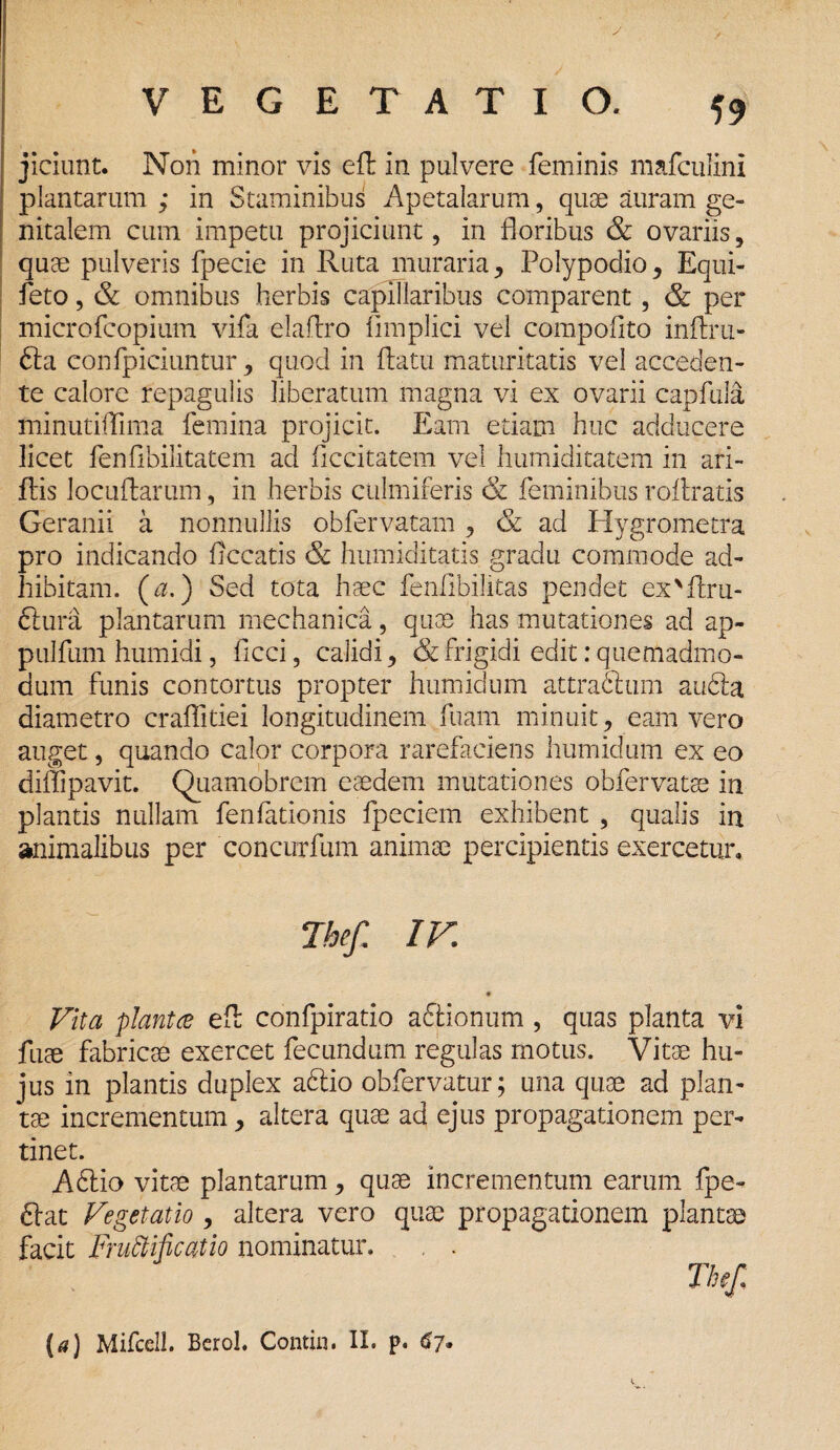 y VEGETATIO. 59 jiciunt. Nori minor vis efh in pulvere feminis mafculini plantarum ; in Staminibus Apetalarum, quae auram ge¬ nitalem cum impetu projiciunt, in floribus & ovariis, quae pulveris fpecie in Ruta muraria, Polypoclio, Equi- feto, & omnibus herbis capillaribus comparent, & per microfcopium vifa elaftro iimplici vel compofito inflru- fta confpiciuntur , quod in flatu maturitatis vel acceden¬ te calore repagulis liberatum magna vi ex ovarii capfula minutilTima femina projicit. Eam etiam huc adducere licet fenfibilitatem ad ficcitatem vel humiditatem in ari- flis locuflarum, in herbis culmiferis & feminibus roilratis Geranii a nonnullis obfervatam, & ad Hygrometra pro indicando ficcatis & humiditatis gradu commode ad¬ hibitam. (a.) Sed tota haec fenfibilitas pendet ex'flru- ftura plantarum mechanica, quos has mutationes ad ap- pulfum humidi, ficci, calidi, & frigidi edit: quemadmo¬ dum funis contortus propter humidum attractum au6la diametro craffitiei longitudinem fuam minuit, eam vero auget, quando calor corpora rarefaciens humidum ex eo diffipavit. Quamobrem eaedem mutationes obfervatae in plantis nullam fenfationis fpeciem exhibent , qualis in animalibus per concurfum animae percipientis exercetur. Thef, IV. Vita plantce efh confpiratio aftionum , quas planta vi fuae fabricae exercet fecundum regulas motus. Vitae hu¬ jus in plantis duplex aftio obfervatur; una quae ad plan¬ tae incrementum, altera quae ad ejus propagationem per¬ tinet. A£iio vitae plantarum, quae incrementum earum fpe- ftat Vegetatio , altera vero quae propagationem plantae facit Fructificatio nominatur. , .