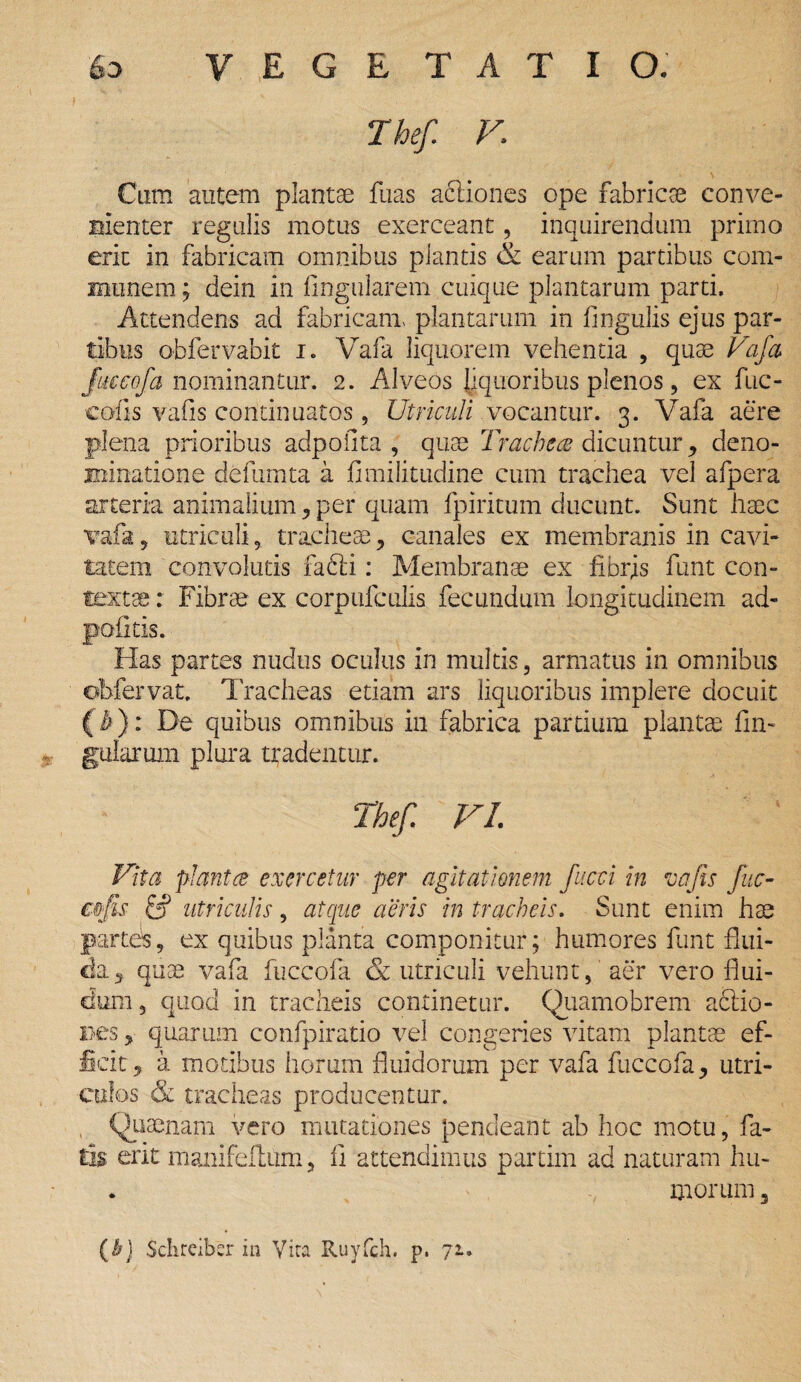 Thef V\ Cum autem plantae fuas a&iones ope fabricae conve¬ nienter regulis motus exerceant, inquirendum primo erit in fabricam omnibus plantis & earum partibus com¬ munem ; dein in lingularem cuique plantarum parti. Attendens ad fabricam, plantarum in lingulis ejus par¬ tibus obfervabit i. Vafa liquorem vehentia , quae Vafa ftieeofa nominantur. 2. Alveos liquoribus plenos, ex fuc- cofis valis continuatos, Utriculi vocantur. 3. Vafa aere plena prioribus adpofita , quae Trachea dicuntur , deno¬ minatione defumta a fimilitudine cum trachea vel afpera arteria animalium , per quam fpiritum ducunt. Sunt haec vafa? utriculi, tracheae, canales ex membranis in cavi¬ tatem convolutis facti: Membranae ex fibrjs funt con¬ textae : Fibrae ex corpufculis fecundum longitudinem ad- politis. Has partes nudus oculus in multis, armatus in omnibus obfervat. Tracheas etiam ars liquoribus implere docuit (h): De quibus omnibus in fabrica partium plantae lin¬ gularum plura tradentur. Thef. VI. Vita plantce exercetur per agitationem fucci in vajis fuc- cnfis & utriculis, atque aeris in tracheis. Sunt enim hae partes, ex quibus planta componitur; humores funt flui¬ da, quae vafa fuccola & utriculi vehunt, aer vero flui¬ dum , quod in tracheis continetur. Quarnobrem ablio- Bes, quarum confpiratio vel congeries vitam plantae ef¬ ficit , a motibus horum fluidorum per vafa fuccofa, utri¬ culos & tracheas producentur. Quaenam vero mutationes pendeant ab hoc motu, fa¬ tis erit manifeitum, ii attendimus partim ad naturam hu- . morum 3 (b) Schrciber in Vira Ruyfch. p, 71.