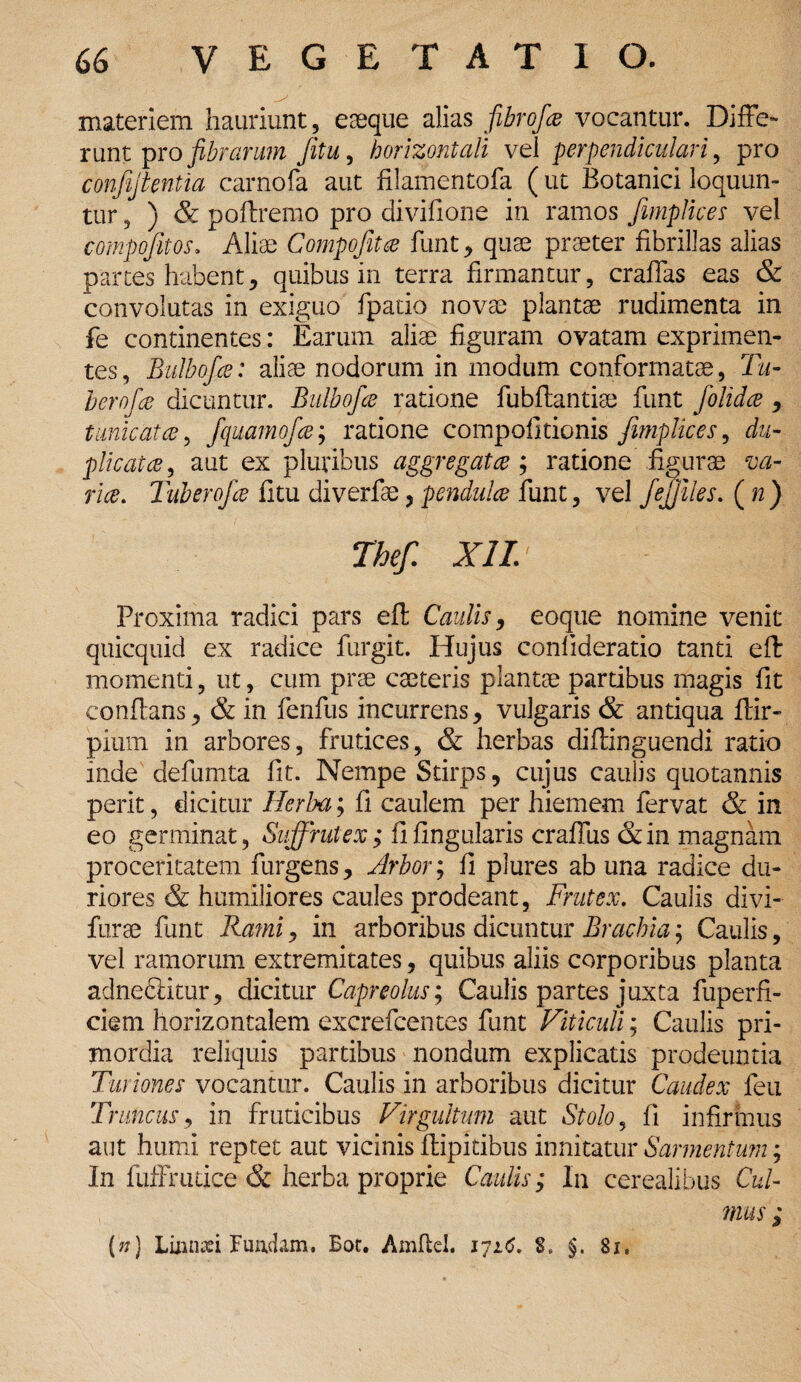 materiem hauriunt, eaeque alias fibrofa vocantur. Diffe¬ runt pro fibrarum Jitu, horizontali vel perpendiculari, pro confijtentia carnofa aut filamentofa (ut Botanici loquun¬ tur , ) & poftremo pro divifione in ramos fmplices vel compofitos. Aliae Compofitce funt, quse praeter fibrillas alias partes habent, quibus in terra firmantur, crafTas eas & convolutas in exiguo fpatio novae plantae rudimenta in fe continentes: Earum aliae figuram ovatam exprimen¬ tes, Bulbofce: alite nodorum in modum conformatae, Tu- berofce dicuntur. Bulbofce ratione fubftantiae funt folidce , tunicat ce, fquamofce; ratione compofitionis fimplices, du¬ plicat ce , aut ex pluribus aggregat ce ; ratione figurae va¬ rice. Tuberofce fitu diverfae, pendulce funt, vel fejjiles. ( w) The/. XII. Proxima radici pars efl Caulis 9 eoque nomine venit quicquid ex radice furgit. Hujus conlideratio tanti efl momenti, ut, cum prae caeteris plantae partibus magis fit conflans, & in fenfus incurrens, vulgaris & antiqua flir- pium in arbores, frutices, & herbas diftinguendi ratio inde defumta fit. Nempe Stirps, cujus caulis quotannis perit, dicitur Herba; fi caulem per hiemem fervat & in eo germinat, Suffrutex; fi lingularis craffus &in magnam proceritatem furgens. Arbor; fi plures ab una radice du¬ riores & humiliores caules prodeant, Frutex. Caulis divi- furae funt Rami, in arboribus dicuntur Brachia; Caulis, vel ramorum extremitates, quibus aliis corporibus planta adnedlitur, dicitur Capreolus; Caulis partes juxta fuperfi- ciem horizontalem excrefcentes funt Viticuli; Caulis pri¬ mordia reliquis partibus nondum explicatis prodeuntia Turiones vocantur. Caulis in arboribus dicitur Caudex feu Truncus, in fruticibus Virgultum aut Stolo, fi infirmus aut humi reptet aut vicinis Ilipitibus innitatur Sarmentum; In fuffrutice & herba proprie Caulis; In cerealibus Cul¬ mus ; (n) Lumafi Fundam. Bot. Amflel. 171*5. 8» §. 81.