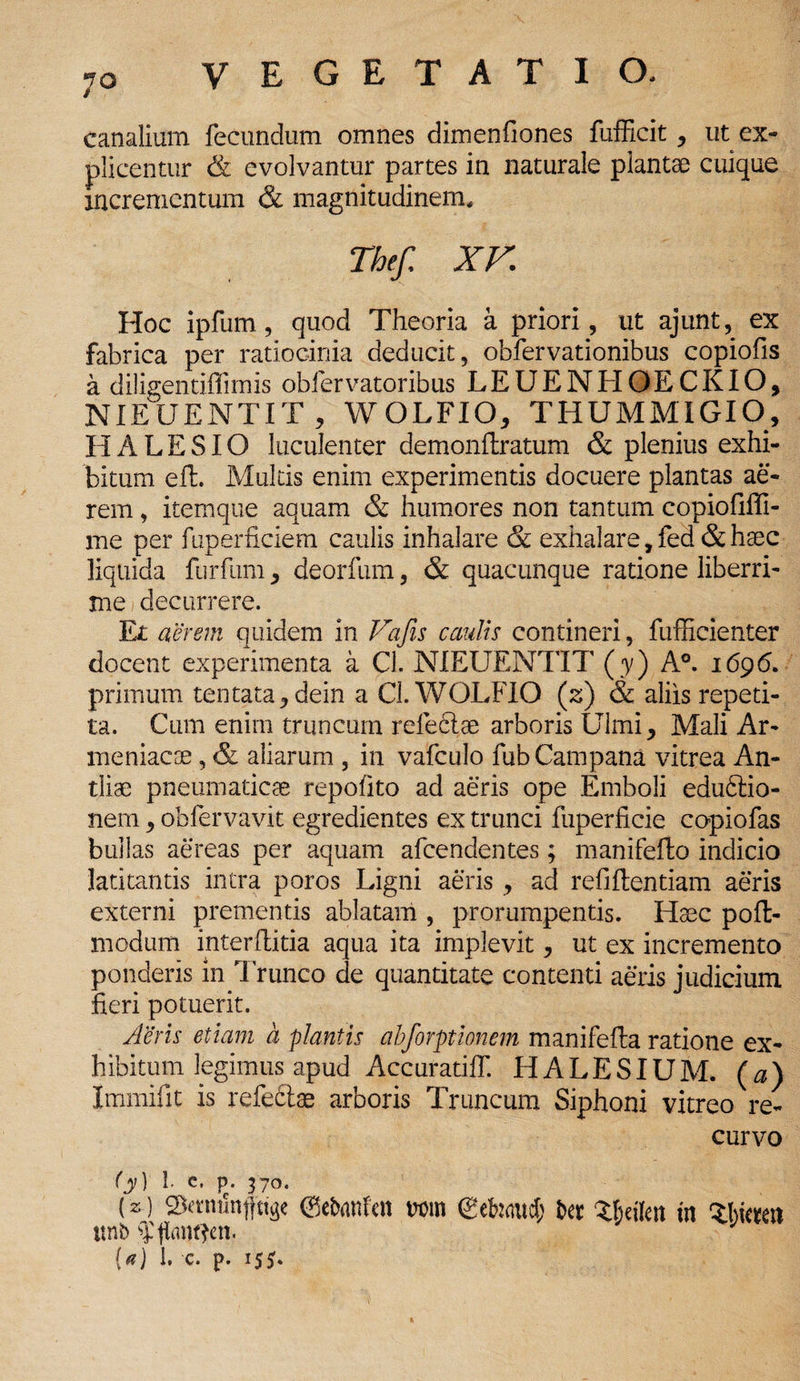 canalium fecundum omnes dimenfiones fufficit, ut ex¬ plicentur & evolvantur partes in naturale plantae cuique incrementum & magnitudinem, Thefi XV Hoc ipfum, quod Theoria a priori, ut ajunt, ex fabrica per ratiocinia deducit, obfervationibus copiofis a diligentiffimis obfervatoribus LEUENHOECKIO, NIEUENTIT , WOLFIO, THUMMIGIO, H A L E SIO luculenter demonftratum & plenius exhi¬ bitum elt. Multis enim experimentis docuere plantas ae¬ rem , itemque aquam & humores non tantum copiofiffi- me per fuperficiem caulis inhalare & exhalare, fed & haec liquida furfum , deorfum, & quacunque ratione liberri¬ me i decurrere. Et aerem quidem in Vafis caulis contineri, fufficienter docent experimenta a Cl. NIEUENTIT (y) A°. 1696. primum tentata, dein a Cl. WOLFIO (z) & aliis repeti¬ ta. Cum enim truncum refeclae arboris Ulmi, Mali Ar¬ meniacae , & aliarum , in vafculo fub Campana vitrea An¬ tliae pneumaticae repofito ad aeris ope Emboli edu6lio- nem, obfervavit egredientes ex trunci fuperficie copiofas bullas aereas per aquam afeendentes; manifefto indicio latitantis intra poros Ligni aeris, ad refiftentiam aeris externi prementis ablatam , prorumpentis. Haec poft- modum interftitia aqua ita implevit, ut ex incremento ponderis in Trunco de quantitate contenti aeris judicium fieri potuerit. Aeris etiam a plantis abforptionem manifefta ratione ex¬ hibitum legimus apud Accuratiff. HALESIUM. (a) Immifit is refe£tae arboris Truncum Siphoni vitreo re¬ curvo (y) 1. c. p. 370. (z) ©ebmtfen mn (gehaucf; ber XBeikn m Zhimx ttnb ?|tantten. (*) 1. c. p. 15*.