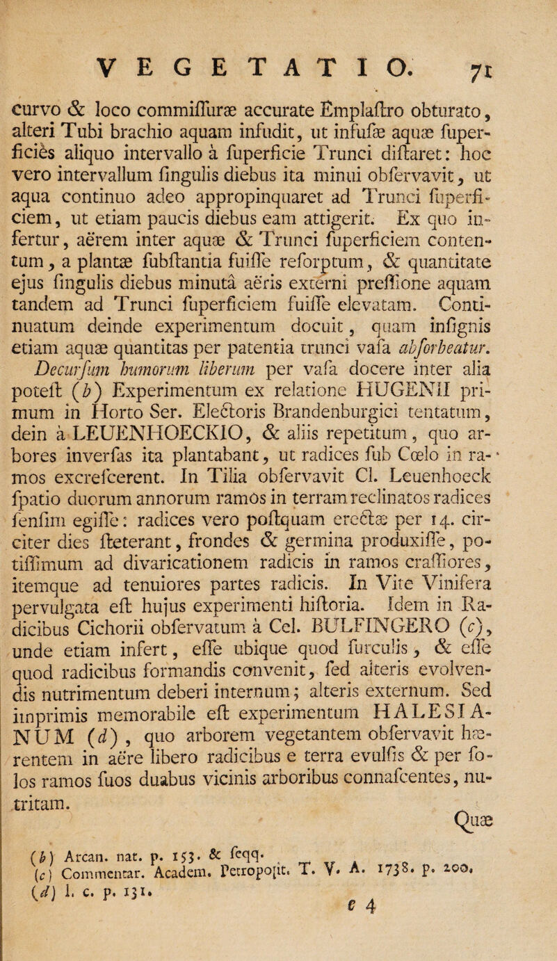 7t curvo & loco commiflurse accurate Emplaftro obturato, alteri Tubi brachio aquam infudit, ut infufse aquae fuper- ficibs aliquo intervallo a fuperficie Trunci diftaret: hoc vero intervallum lingulis diebus ita minui obfervavit* ut aqua continuo adeo appropinquaret ad Trunci liiperfi- ciem, ut etiam paucis diebus eam attigerit. Ex quo in¬ fertur , aerem inter aquae & Trunci fuperficiem conten¬ tum * a plantae fubftantia fuiife reforptum, & quantitate ejus lingulis diebus minuta aeris externi preffione aquam tandem ad Trunci fuperficiem fuiife elevatam. Conti¬ nuatum deinde experimentum docuit, quam inlignis etiam aquae quantitas per patentia trunci vafa abforbeatur. Decurfum humorum liberum per vafa docere inter alia poteft (Z>) Experimentum ex relatione HUGEN1I pri¬ mum in Horto Ser. Eleftoris Brandenburgici tentatum, dein a LEUENHOECKIO, & aliis repetitum , quo ar¬ bores inverfas ita plantabant* ut radices fub Coelo in ra-‘ mos excrelcerent. In Tilia obfervavit Cl. Leuenhoeck fpatio duorum annorum ramos in terram reclinatos radices fenfim egifle: radices vero poftquam ereftae per 14. cir¬ citer dies fteterant, frondes & germina produxifle, po¬ tilis mum ad divaricationem radicis in ramos cralfiores * itemque ad tenuiores partes radicis. In Vite Vinifera pervulgata eft hujus experimenti hiftoria. Idem in Ra¬ dicibus Cichorii obfervatum a Cei. BULFINGERO (e), unde etiam infert, elfe ubique quod furculis * & elfe quod radicibus formandis convenit* fed alteris evolven¬ dis nutrimentum deberi internum; alteris externum. Sed imprimis memorabile eft experimentum HALESIA- NUM (d) , quo arborem vegetantem obfervavit hae¬ rentem in aere libero radicibus e terra evulfis & per bo¬ los ramos fuos duabus vicinis arboribus connafcentes, nu¬ tritam. Qiiae (k) Arcan. nat. p. 153. & Eeqq. < (c) Commentar. Academ. Petropopt, T. V. A. 1738* P* U) 1. c. p. 131.