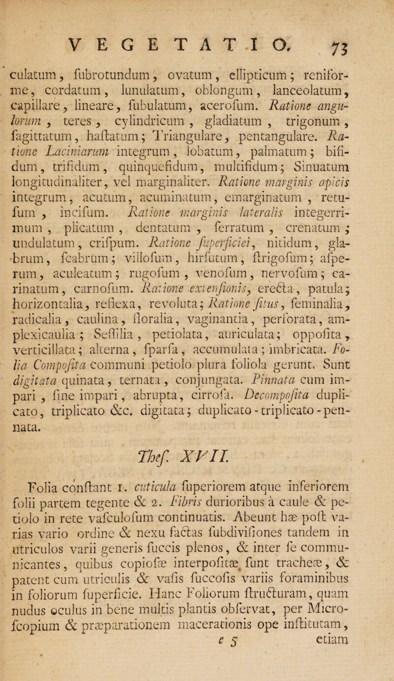 73 culatum, fubrotundum , ovatum, ellipticum; renifor¬ me, cordatum, lunulatum, oblongum, lanceolatum, capillare, lineare, fubulatum, acerofum. Ratione angu¬ lorum , teres, cylindricum , gladiatum , trigonum , fagittatum, haftatum; Triangulare, pentangulare. Ra¬ tione Laciniarum integrum, lobatum, palmatum; bifi¬ dum, trifidum, quinquefidum, multifidum; Sinuatum longitudinaliter, vel marginaliter. Ratione marginis apicis integrum, acutum, acuminatum, emarginatum , retu- fum , incifum. Ratione marginis lateralis integerri¬ mum , plicatum , dentatum , ferratum , crenarum ,* undulatum, crifpum. Ratione fuperficiei, nitidum, gla¬ brum , fcabrum; villofum , hirfutum, ftrigofum; afpe- rum, aculeatum ; rugofum , venofum , nervofum; ca¬ rinatum, carnafum. Ratione extenjionisy erefta, patula; horizontalia, reflexa, revoluta; Ratione Jitus, feminalia, radicalia, caulina, floralia, vaginantia, perforata, am¬ plexi caulia ; Sedilia , petiolata, auriculata; oppofita, verticillata; alterna, fparfa, accumulata; imbricata. Fo¬ lia Compojita communi petiolo plura foliola gerunt. Sunt digitata quinata, ternata , conjungata. Pinnata cum im¬ pari, fine impari, abrupta, cirrofa. Decompojita dupli¬ cato , triplicato &c. digitata; duplicato - triplicato - pen¬ nata. The/. XI II. Folia conflant i. cuticula fuperiorem atque inferiorem folii partem tegente & 2. Fibris durioribus a caule & pe¬ tiolo in rete vafculofum continuatis. Abeunt hse poit va¬ rias vario ordine & nexu facias fubdivifiones tandem in utriculos varii generis fuccis plenos, & inter fe commu¬ nicantes , quibus copiofae interpofltae funt tracheae, & patent cum utriculis & vafis fuccofis variis foraminibus in foliorum fuperficie. Hanc Foliorum ftrufturam, quam nudus oculus in bene multis plantis obfervat, per Micro- fcopium & praeparationem macerationis ope inftitutam,