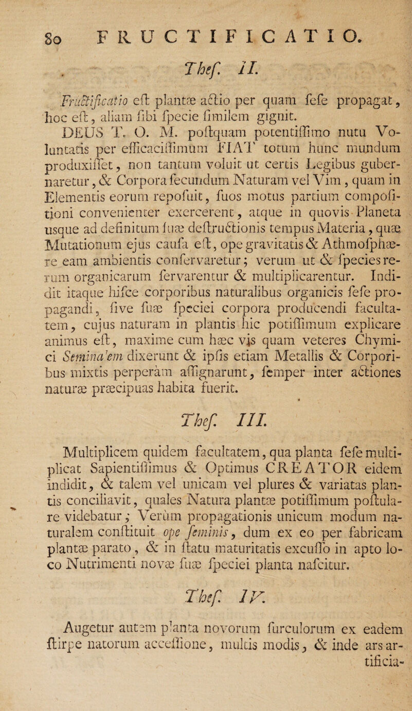 Thef 1L Fructificatio efl plantae aclio per quam fefe propagat , hoc efl: 5 aliam labi fpecie fmiilem gignit. DEUS T. O. M. poflquam potentiffimo nutu Vo- luntatis per efficaci (limum FIAT totum hunc mundum produxiffet, non tantum voluit ut certis Legibus guber¬ naretur , & Corpora fecundum Naturam vel Vim , quam in Elementis eorum repofuit, fuos motus partium compofi- tioni convenienter exercerent, atque in quovis Planeta usque ad definitum fuae deflructionis tempus Materia , quae Mutationum ejus caufa eft, ope gravitatis & Athmofphae- re eam ambientis conUrvaretur; verum ut & fpecies re¬ rum organicarum fervarentur & multiplicarentur. Indi¬ dit itaque hifce corporibus naturalibus organicis fefe pro¬ pagandi, live fuae fpeciei corpora producendi faculta¬ tem, cujus naturam in plantis hic potiffimum explicare animus efl, maxime cum haec vis quam veteres Chymi- ci Seminalem dixerunt & ipfis etiam Metallis & Corpori¬ bus mixtis perperam affignarunt, femper inter acfiones naturae praecipuas habita fuerit. « Thef. III. Multiplicem quidem facultatem, qua planta fefe multi¬ plicat Sapientiffimus & Optimus CREATOR eidem indidit, & talem vel unicam vel plures & variatas plan¬ tis conciliavit, quales Natura plantae potiffimum poftula- re videbatur,* Verum propagationis unicum modum na¬ turalem conflituit ope feminis, dum ex eo per fabricam plantae parato , & in flatu maturitatis excuffo in apto lo¬ co Nutrimenti novae fuae fpeciei planta nafeitur. Thef ir. Augetur autem planta novorum furculorum ex eadem ftirpe natorum acceflione, multis modis, & inde ars ar¬ tificia-