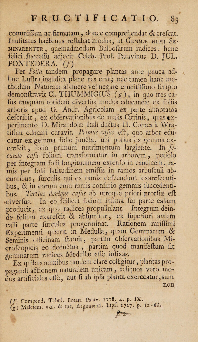 commiffam ac firmatam , donec comprehendat & crefcat. Inufitatus habfcenus reflabat modus, ut Gemmae humi Se¬ minarentur , quemadmodum Bulbofarum radices: hunc felici fucceffu adjecit Celeb. Prof. Patavinus D. JEJL. PONTEDERA. (/) Per Folia tandem propagare plantas ante pauca ad- ^ huc Luftra inaudita plane res erat; nec tamen hanc me¬ thodum Naturam abnuere vel negare eruditiffimo fcripto demonflravit Cl. THUMMIGIUS (g), in quo tres ca- fus tanquam totidem diverfos modos educanda; ex foliis arboris apud G. Andr. Agricolam ex parte annotatos defcribit ^ ex obfervationibus de malis Citrinis, quas ex¬ perimento D. Mirandolae Itali dubius 113. Comes a Wra- tiflau educari curavit. Primus cafus efl, quo arbor edu¬ catur ex gemma folio junbla, ubi potius ex gemma ex- crefcit, folio primum nutrimentum largiente. In fe¬ cundo cafu folium transformatur in arborem, petiolo per integram folii longitudinem extenfo in caudicem, ra¬ mis per folii latitudinem emiffis in ramos arbufculi ab¬ euntibus, furculis qui ex ramis defeendunt exarefeenti- bus, & in eorum cum ramis confinio gemmis fuccedenti- bus. Tertius denique cafus ab utroque priori prorfus efl di ver fus. In eo fcilicet folium infima fui parte callum producit, ex quo radices propullulant. Integrum dein¬ de folium exarefeit & abfumitur, ex fuperiori autem calli parte furculus progerminat. Rationem rariiTimi Experimenti quaerit in Medulla, quam Gemmarum & Seminis officinam ftatuit, partim obfervationibus Mi- crofcopicis eo dedubtus , partim quod manifeftum fit gemmarum radices Medullae effe infixas. Ex quibus omnibus tandem clare colligitur, plantas pro¬ pagandi abtionem naturalem unicam, reliquos vero mo¬ dos artificiales effe, aut fi ab ipfa planta exerceatur,tum non (f) Compend. Tabui. Rotsn. Patav 171^» 4* P* IX, ^ [g) Meletem. v*ur. & rar» Argumenti. Lipf. 1717- P- 11