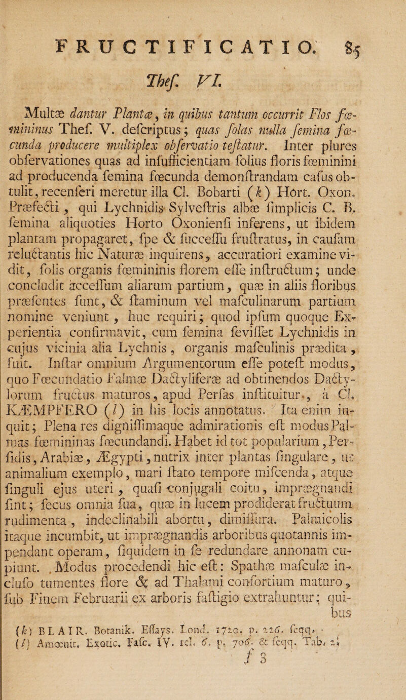 Tbef. VI. Multae dantur Planta, in quibus tantum occurrit Flos fco¬ mminus Thef. V. defcriptus; quas /olas nulla femina fa¬ cunda producere multiplex obfervatdo teflatuY. Inter plures obfervationes quas ad infufficientiam folius floris feminini ad producenda femina fecunda demonflrandam cafus ob¬ tulit, recenferi meretur illa Cl. Bobarti (£) Hort. Oxom Praefefti , qui Lychnidis Sylvellris albae f mplicis C. B. femina aliquoties Horto Oxonienfl inferens, ut ibidem, plantam propagaret, fpe & fucceffii fruflratus, in caularn reludtantis hic Naturae inquirens, accuratiori examine vi¬ dit , folis organis femininis florem elfe inftruftum; unde concludit accelfum aliarum partium, quae in aliis floribus praefentes funt, & flaminum vel mafculinarum partium nomine veniunt , huc requiri; quod ipfum quoque Ex¬ perientia confirmavit, cum femina feviffet Lychnidis in cujus vicinia alia Lychnis, organis mafculinis praedita , fuit. Inflar omnium Argumentorum effe potefl modus, quo Fcecundatio Falmae Dadlyliferse ad obtinendos Da£ty- lorum fructus maturos, apud Perfas inflituitur., a Ch IwEMPFERO (/) in his locis annotatus. Ita enim in¬ quit; Plena res digniflimaque admirationis efl modus Pal¬ mas femininas fecundandi. Habet id tot popularium, Per¬ fidis , Arabiae, YEgypti,nutrix inter plantas lingulare, uc nimalium exemplo, mari flato tempore mifcenda, atque finguli ejus uteri, quafi conjugali coitu, impraegnandi fint; fccus omnia fua, quae in lucem prodiderat fruFtuiim rudimenta , indeclinabili abortu, dimiffura. Palmicolis itaque incumbit, ut impraegnandis arboribus quotannis im¬ pendant operam , fiquidem in fe redundare annonam cu¬ piunt. Modus procedendi hic efl: Spathae mafculae in- clufo tumentes Pore & ad Thalami confortium maturo, flib Finem Februarii ex arboris faftigio extrahuntur: qui¬ bus (k) BLAIR. Botanik. Eflays. Ioni. 1710. p. a16. fcqq. ■ {/) A meruit. Exotic. Fafc, IY. rei. '6. p, 70F & fecjq. Tab, ai / o 0