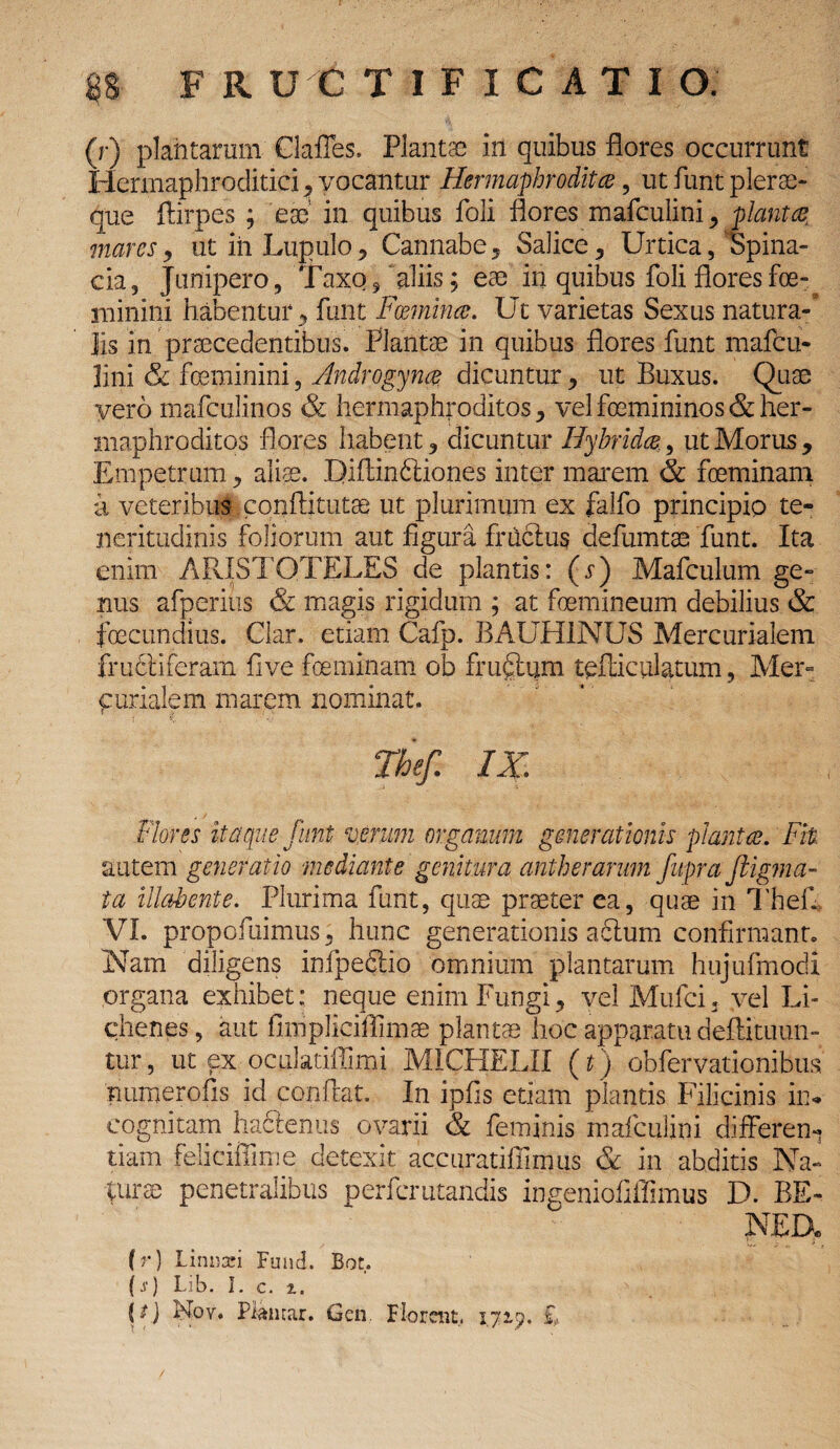 (r) plantarum Claffes. Plantae in quibus flores occurrunt Herrnaphroditici, vocantur Hermaphrodita , ut funt plerae- que ftirpes ; eae' in quibus foli flores mafculini, piant % mares, ut in Lupulo , Cannabe, Salice, Urtica, Spina- cia, Junipero /Taxo 5 aliis; eae in quibus foli flores fe¬ minini habentur y funt Foemina. Ut varietas Sexus natura¬ lis in praecedentibus. Plantae in quibus flores funt mafcu- lini & feminini, Androgyna dicuntur, ut Buxus. Quae vero mafculinos & hermaphroditos , vel femininos & her¬ maphroditos flores habent ? dicuntur Hybrida, ut Morus, Empetrum, aliae. Efiftin&iones inter marem & feminam a veteribus conflitutae ut plurimum ex falfo principio te¬ neritudinis foliorum aut figura fructus de&mtae funt. Ita enim ARISTOTELES de plantis: (r) Mafculum ge¬ nus afperius & magis rigidum ; at femineum debilius & fecundius. Clar. etiam Cafp. BAUH1NUS Mercurialem fru6tiferam five feminam ob fruftum tefticulatum, Mer= furialem marem nominat. The/. IX. Flores itaque funt verum organum generationis planta. Fit autem generatio mediante genitura antherarmn fupra Jtigma- ta illabente. Plurima funt, quae praeter ea, quae in Thefi VI. propofuimus, hunc generationis abtum confirmant. Nam diligens infpedtio omnium plantarum hujufmodi organa exhibet: neque enim Fungi, vel Mtifci. vel Li¬ chenes, aut fimplieiflimae plantas hoc apparatu deffituun- tur, ut ex oculatiffimi MICHELII (t) obfervationibus numerofis id conflat. In ipfis etiam plantis Filicinis in¬ cognitam hadlenus ovarii & feminis mafculini differen¬ tiam feliciflime detexit accuratifiimus & in abditis Na- turee penetralibus perfcrutandis ingeniofiffimus D. BE- NED» (r) Liniri Fund. Bot. (.v) Lib. I. c. i. Noy. Piantar. Gcn. Florent., 172,9. £