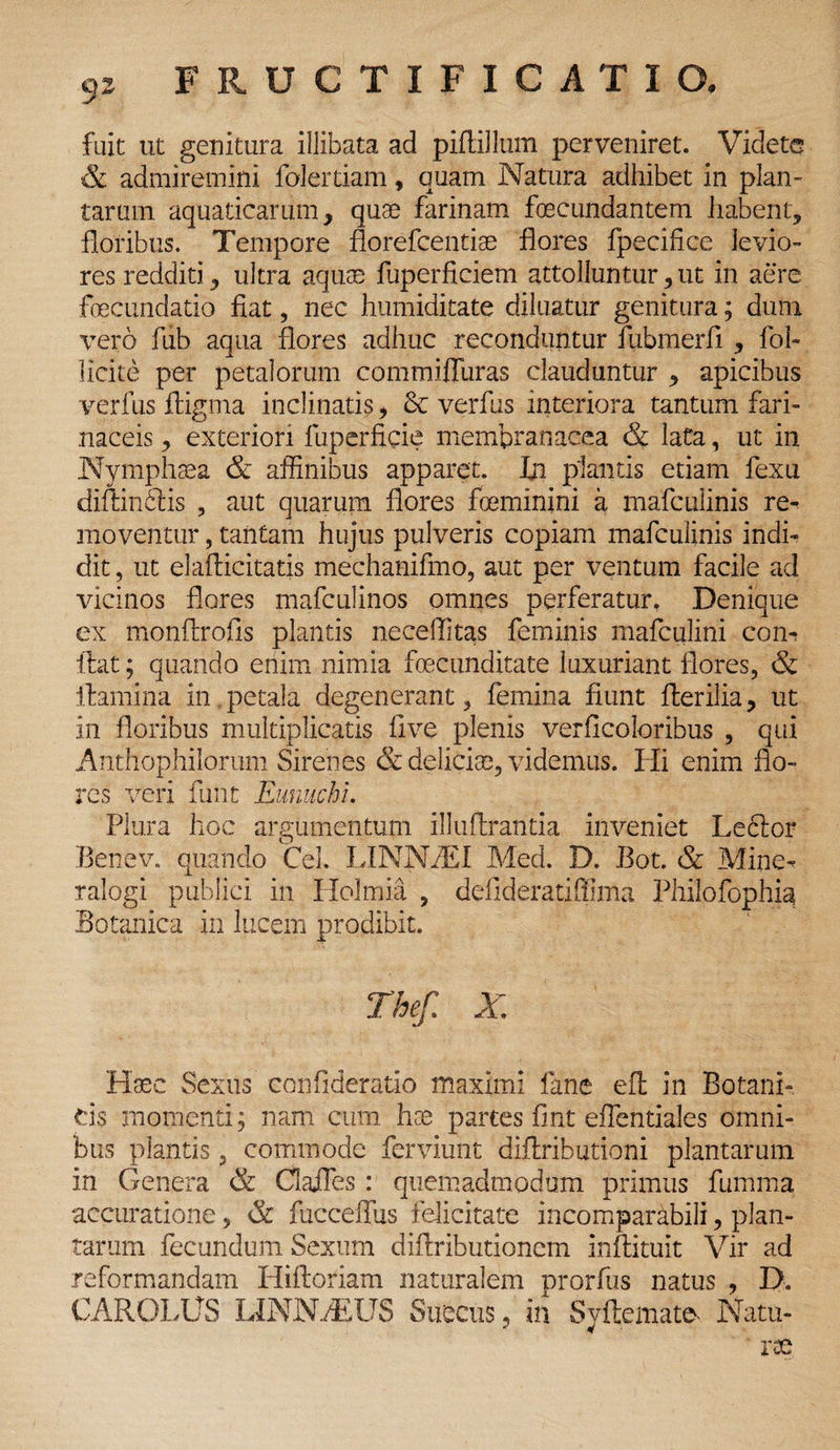 fuit ut genitura illibata ad piftillum perveniret. Videte & admiremini folertiam, quam Natura adhibet in plan¬ tarum aquaticarum, quae farinam foecundantem habent, floribus. Tempore florefcentiae flores fpecifice levio¬ res redditi, ultra aquae fuperficiem attolluntur, ut in aere foecundatio fiat, nec humiditate diluatur genitura; dum vero fub aqua flores adhuc reconduntur fubmerfi, fol- llcite per petalorum commiffuras clauduntur , apicibus verfus ftigma inclinatis, 3c verfus interiora tantum fari¬ naceis , exteriori fuperficie membranacea & lata, ut in Nymphaea & affinibus apparet. In plantis etiam fexu diftinSis , aut quarum flores foeminini a mafculinis re- moventur, tantam hujus pulveris copiam mafculinis indi¬ dit , ut elafticitatis mechanifmo, aut per ventum facile ad vicinos flores mafculinos omnes perferatur. Denique ex monftrofis plantis neceffitas feminis mafculini con- liat; quando enim nimia fecunditate luxuriant flores, & ilamina in. petala degenerant, femina fiunt Herilia, ut in floribus multiplicatis live plenis verficoloribus , qui Anthophilorum Sirenes & delicise, videmus. Hi enim flo¬ res veri funt Eunuchi. Plura hoc argumentum illuffcrantia inveniet Leftor Benev. quando Cei. LINNZEI Med. D. Bot. & Mine- ralogi publici in Holmia , delideratiffima Philofophia Botanica in lucem prodibit. Thef. X Haec Sexus confideratio maximi fane efl: in Botani¬ cis momenti; nam cum has partes fint effentiales omni¬ bus plantis, commode ferviunt diftributioni plantarum in Genera & ClaJIes: quemadmodum primus fumma accuratione, & fucceffus felicitate incomparabili, plan¬ tarum fecundum Sexum diflributioncm Inftitult Vir ad reformandam Hifloriam naturalem prorfus natus , D. CAROLUS LINNBEUS Succus, in Syftemate Natu- rae