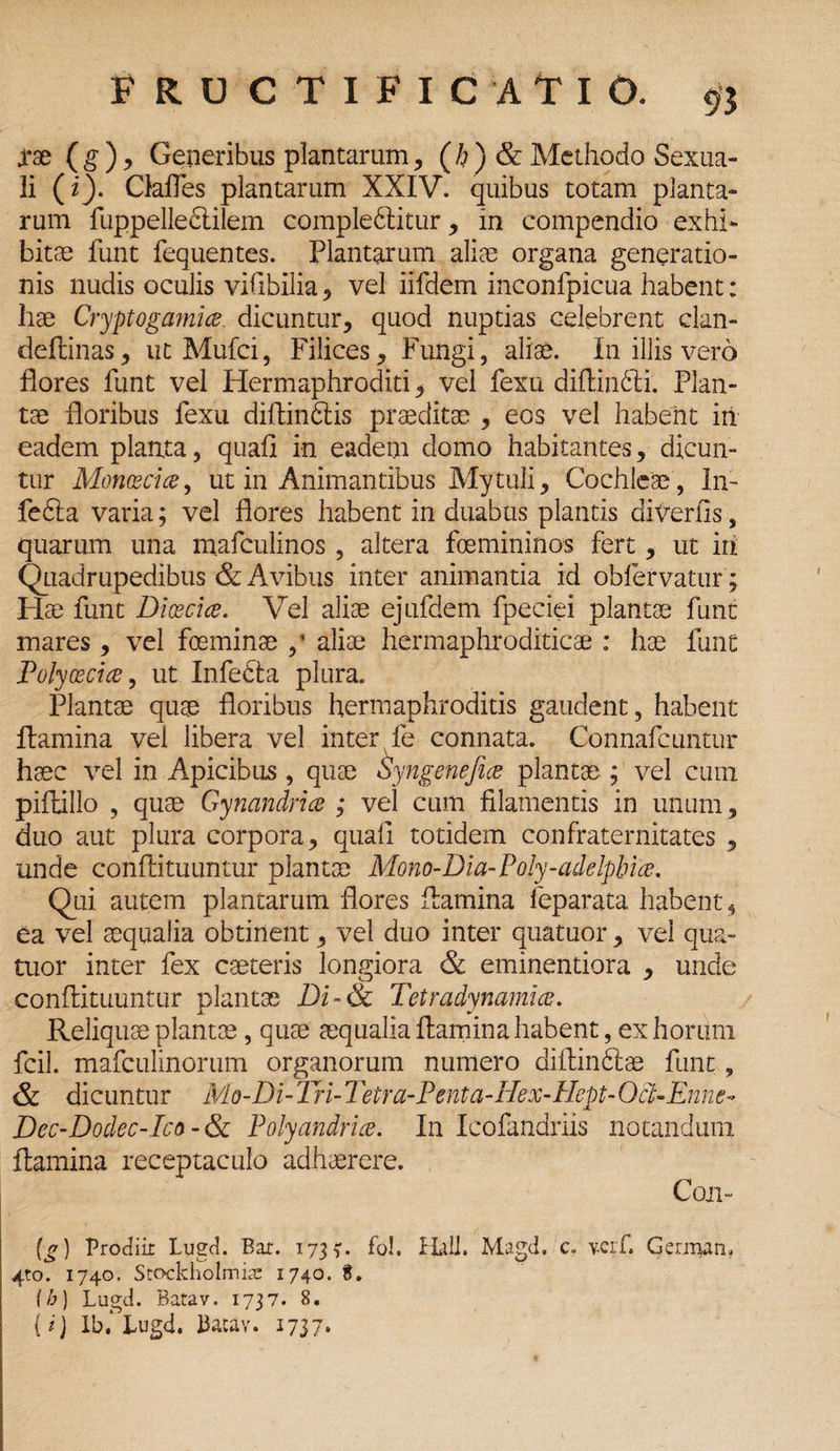 jrae (g), Generibus plantarum, (h)& Methodo Sexua¬ li (i). Gafles plantarum XXIV. quibus totam planta¬ rum fuppelleclilem comple6Iitur, in compendio exhi¬ bitae funt fequentes. Plantarum aliae organa generatio¬ nis nudis oculis vifibilia , vel iifdem inconlpicua habent: hae Cryptogamia dicuntur, quod nuptias celebrent elan- deftinas, iit Mufci, Filices, Fungi, aliae. In illis vero flores funt vel Hermaphroditi, vel fexu difiindti. Plan¬ tae floribus fexu diftindtis praeditae , eos vel habent in eadem planta, quafi in eadem domo habitantes, dicun¬ tur Monoeci ce, ut in Animantibus Mytuli. Cochleae, In- fedla varia; vel flores habent in duabus plantis diverfls, quarum una mafculinos , altera foemininos fert, ut iri Quadrupedibus & Avibus inter animantia id obfervatur; Flae funt Dicecia. Vel aliae ejufdem fpeciei plantae funt mares, vel foeminae ,* aliae hermaphroditicae : hae funt Polyoecice, ut Infe&a plura. Plantae quae floribus hermaphroditis gaudent, habent flamina vei libera vel inter fe connata. Connafcuntur haec vel in Apicibus, quae Syngenefia plantae ; vel cum piftillo , quae Gynandrice ; vel cum filamentis in unum, duo aut plura corpora, quafi totidem confraternitates , unde conflituuntur plantae Mono-Dia-Poly-adelphia. Qui autem plantarum flores flamina leparata habent^ ea vel aequalia obtinent, vel duo inter quatuor, vei qua- tuor inter fex caeteris longiora & eminentiora , unde conflituuntur plantae Di-& Tetradynamia. Reliquae plantae, quae aequalia flamina habent, exhorimi fcil. mafculinorum organorum numero difiin6lae funt, & dicuntur Mo-Di- Tri- 2 i'etra-Penta-Hex-Hept- Oct-Emie- Dec-Dodec-Ico-& Polyandria. In Icofandriis notandum flamina receptaculo adhaerere. Coii- (g) Prodiit Lugd. Bar. 1735*. fol. MI. Magd. c. veif. German, 4to. 1740. Sto-ckholmiat 1740. 8. (h) Lugd. Batav. 1737. 8. {i j Ib.‘ Lugd. Bacav. 1737.