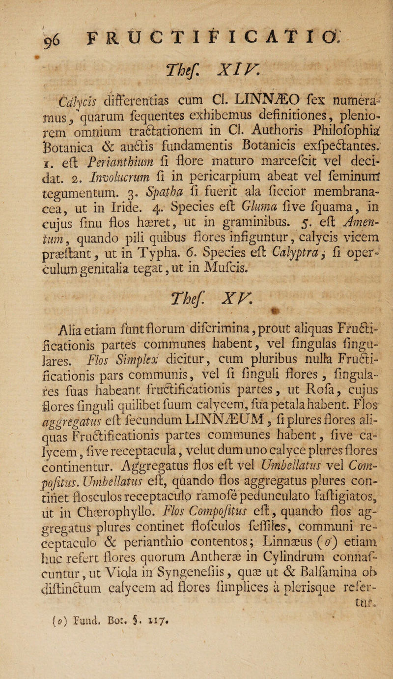 41 Thef XIV. Calycis differentias cum Cl. LINNiEO fex numera¬ mus , quarum fequentes exhibemus definitiones, plenio¬ rem omnium traftationem in Cl. Authoris Philofophia Botanica & audfis fundamentis Botanicis exfpe&antes. i. eil Perianthium fi flore maturo marcefcit vel deci¬ dat. 2. Involucrum fi in pericarpium abeat vel feminunt tegumentum. 3. Spatha fi fuerit ala ficcior membrana¬ cea, ut in Iride. 4. Species eil Gluma fi ve fquama, in cujus finu flos haeret, ut in graminibus. 5. efl; Amen¬ tum , quando pili quibus flores infiguntur, calycis vicem praeftant, ut in Typha. 6. Species elt Calyptra, fi oper¬ culum genitalia tegat, ut in Mufcis. Thef. XV. tu ■*-. Alia etiam funtflorum difcrimina, prout aliquas Fru6fi- iicationis partes communes habent, vel lingulas lingu¬ lares. Flos Simplex dicitur, cum pluribus nulh Fructi¬ ficationis pars communis, vel fi finguli flores, lingula¬ res fuas habeant fructificationis partes, ut Rofa, cujus flores finguli quilibet fuum calycem, Ilia petala habent. Flos aggregatus elt fecundum LINNA2UM, fi plures flores ali¬ quas Frudlificationis partes communes habent, five ca¬ lycem , five receptacula, velut dum uno calyce plures flores continentur. Aggregatus flos efl: vel Umbellatus vel Com- pofitus. Umbellatus elt, quando flos aggregatus plures con¬ tinet flosculos receptaculo ramofe pedunculato faftigiatos, ut in Chaerophyllo. Flos Compojitus efl:, quando flos ag¬ gregatus plures continet flofculos fefliles', communi re¬ ceptaculo & perianthio contentos; Linnseus (0) etiam huc refert flores quorum Antherae in Cylindrum connaf- cuntur, ut Vioja in Syngenefiis, quae ut & Balfamina oh diftinclum calycem ad flores fimplices a plerisque refer¬ tur.. (0) funci. Bot* §. 117«