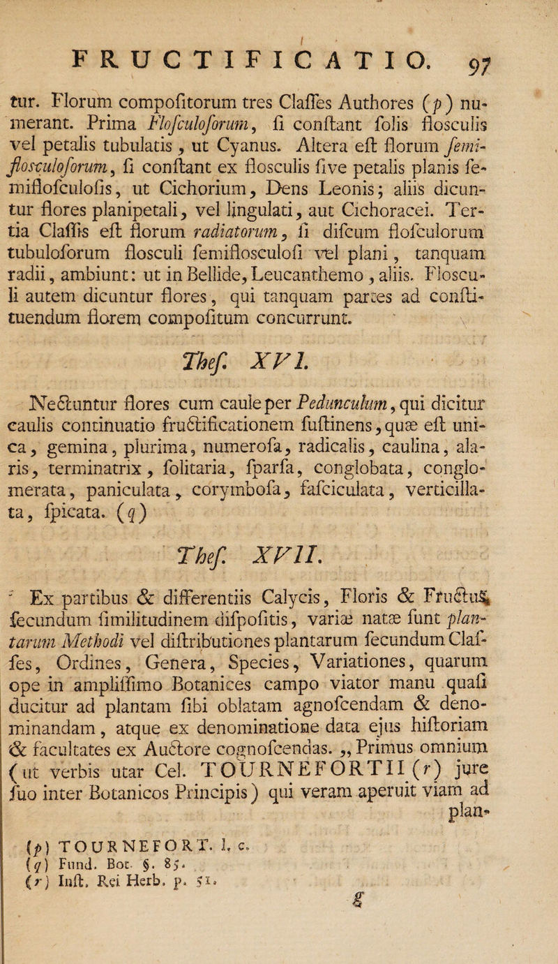 tur. Florum compofitorum tres Claffes Authores (p) nu¬ merant. Prima Flofculoforurn, fl conftant folis flosculis vel petalis tubulatis, ut Cyanus. Altera eft florum ferni- flosculo/orum, fl conflant ex flosculis flve petalis planis fe- miflofculofis, ut Cichorium, Dens Leonis; aliis dicun¬ tur flores planipetali, vel lingulati, aut Cichoracei. Ter¬ tia Claflis efl florum radiatorum, 11 difcum flofculorum tubuloforum flosculi femiflosculofl vel plani, tanquam radii, ambiunt: ut in Bellide, Leucanthemo, aliis. Floscu¬ li autem dicuntur flores, qui tanquam partes ad confli- tuendum flarem compofltum concurrunt. Thef. XVI. Nediuntur flores cum caule per Pedunculum, qui dicitur caulis continuatio frudlificationem fuftinens, quse efl uni¬ ca, gemina, plurima, numerofa, radicalis, caulina, ala¬ ris, terminatrix, folitaria, fparfa, conglobata, conglo¬ merata, paniculata, corymbofa, fafciculata, verticilla- ta, fpicata. (q) Thef. XVII. ' Ex partibus & differentiis Calycis, Floris & FruftuS». fecundum iimilitudinem difpofltis, variae natae funt plan¬ tarum Methodi vel diflributiones plantarum fecundum Claf¬ fes, Ordines, Genera, Species, Variationes, quarum ope in ampliffimo Botanices campo viator manu quali ducitur ad plantam libi oblatam agnofcendam & deno¬ minandam , atque ex denominatione data ejus hifloriam & facultates ex A udiore cognofcendas. ,, Primus omnium (ut verbis utar Cei. TOURNEFORTII (r) jure fuo inter Botanicos Principis) qui veram aperuit viam ad plaa- ip) TOUKNEFORT. 1. c. (q) Fnnd. Boc- §. (rj Inft, Rei Herb. p. s