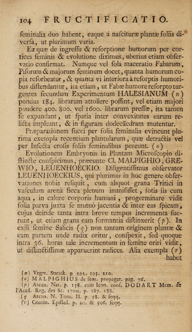 feminalia duo habent, eaque.a nafciturae plantae foliis di- verfa, ut plurimum varia. Ea quae de ingrefiu & reforptione humorum per cor¬ tices feminis & evolutione diximus, uberius etiam obfer- vatio confirmat. Namque vel fola maceratio Fabarum, Piforum& majorum feminum docet, quanta humorum co¬ pia reforbeatur, & quanta vi interiora a reforptis humori¬ bus diftehdantur, ita etiam, ut Fabae humore reforpto tur¬ gentes fecundum Experimentum HALESIANUM ( n ) pondus 184. librarum attollere poffint, vel etiam majori pondere 400. 800. vel 1600. librarum p reflas, ita tamen fe expandant, ut fpatia inter convexitates earum re¬ lidi: a impleant, & in figuram dodecaedram mutentur. Praeparationem fucci per folia feminalia evincunt plu¬ rima exempla recentium plantularum, quae detradris vel per Infedta erofis foliis feminalibus pereunt. ( 0) Evolutionem Embryonis in Plantam Microfcopio di- ffindie confpicimus, praeeunte CL MALPIGHIO, GRE- WIO, LEUENHOECKIO. Diligentiffimus obfervator LE UENPIOECKIUS, qui plurimas in hoc genere obfer- vationes nobis reliquit, cum aliquot grana Tritici in vafculum arena ficca plenum immififfet, fotis iis cum aqua , in calore corporis humani , progerminare vidit folia parva juxta fe muttio jacentia & inter eas fpicam, cujus deinde tanta intra breve tempus incrementa fue¬ runt, ut etiam grana eam formantia diffinxerit (p). In exili femine Salicis (q) non tantum originem plantae & eam partem unde radix oritur, confpexit, fed quoque intra 36. horas tale incrementum in femine oriri vidit, ut diflinftiffimae apparuerint radices. Alia exempla (r) habet (n) Veget. Statick* p 102. ro$. 220. (0) MALPIGHIQS de fem. propagat, pag. 76. (f>) Arcan. Nat. p. 158. cum Icon. conf. DODART Mem. <!<* ]’Acad. Reg. des Sc. 1700. p. 187. 188. ( q Arcan. N. Tom. II. p. 58. & feqq. (Y) Comin. EpiRoI. pk 20. 6c $06. feqq»