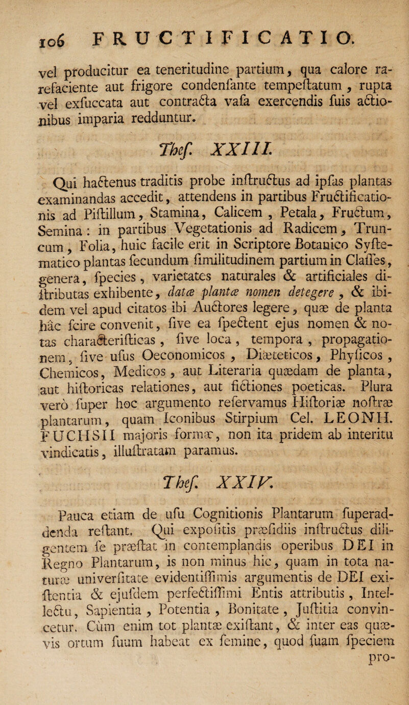 vel producitur ea teneritudine partium, qua calore ra¬ refaciente aut frigore condenfante tempeflatum , rupta vel exfuccata aut contra&a vafa exercendis fuis aftio- nibus imparia redduntur. Thef. XXIII. Qui ha&enus traditis probe inftruftus ad ipfas plantas examinandas accedit, attendens in partibus Frubtificatio- nis ad Piffcillum, Stamina, Calicem , Petala, Fructum, Semina : in partibus Vegetationis ad Radicem, Trun¬ cum , Folia, huic facile erit in Scriptore Botanico Syfte- xnatico plantas fecundum fimilitudinem partium in Clafies, genera, fpecies, varietates naturales & artificiales di- itributas exhibente, dat ce plantce nomen detegere , & ibi¬ dem vel apud citatos ibi Auctores legere, quae de planta hac fcire convenit, five ea fpeCent ejus nomen & no¬ tas charafterifticas , five Joca, tempora, propagatio¬ nem , five ufus Oeconomicos , Dieteticos, Phyficos , Chemicos, Medicos, aut Literaria quaedam de planta, aut hiftoricas relationes, aut ficiiones poeticas. Plura vero fuper hoc argumento refervamus Hiftoriae nofirae plantarum, quam Iconibus Stirpium Cei. LEONH. FU CHS II majoris formae, non ita pridem ab interitu vindicatis, illuftratam paramus. Thef. XXIX. Pauca etiam de ufu Cognitionis Plantarum fuperad- denda reflant, Qui expolitis praefidiis inflruftus dili¬ gentem fe praeftat in contemplandis operibus DEI in Regno Plantarum, is non minus hic, quam in tota na¬ turae univerfitate evidentiffimis argumentis de DEI exi- ftentia & ejufdem perfeftiffimi Entis attributis, Intel¬ lecti, Sapientia, Potentia, Bonitate, Juflitia convin¬ cetur. Cum enim tot plantae exifiant, & inter eas quae¬ vis ortum fuum habeat ex femine, quod fuam fpeciem pro-