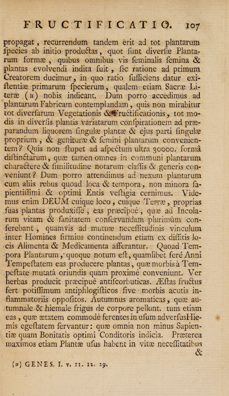 propagat, recurrendum tandem erit ad tot plantarum fpecies ab initio produdlas, quot funt diverfse Planta- runa formae , quibus omnibus vis feminalis femina & plantas evolvendi indita fuit, fic ratione ad primum Creatorem ducimur* in quo ratio fufficiens datur exi- flentiae primarum fpecierum, qualem edam Sacrae Li- terae (m) nobis indicant» Dum porro accedimus ad plantarum Fabricam contemplandam, quis non mirabitur tot diverfarum Vegetationis &#Fru6dficationis, tot mo¬ dis in diverlis plantis variatarum confpirationem ad prae¬ parandum liquorem lingulae plantae & ejus parti fingulae proprium , & geniturae & femini plantarum convenien¬ tem ? Quis non llupet ad a [pedtum ultra 30000. forma diftindlarum, quae tamen omnes in communi plantarum charaftere & limilittidine notarum claffis & generis con¬ veniunt? Dum porro attendimus ad nexum plantarum cum aliis rebus quoad loca & tempora, non minora fa- pientiffimi & optimi Entis vefligia cernimus. Vide¬ mus enim DEUM cuique loco, cuique Terrae, proprias fuas plantas produxifle , eas praecipue, quae ad Incola¬ rum vitam & fanitatem confervandam plurimum con¬ ferebant , quamvis ad mutuae neceffitudinis vinculum inter Homines firmius concinendum etiam ex diffitis lo¬ cis Alimenta & Medicamenta afferantur. Quoad Tem¬ pora Plantarum / quoque notum eft, quamlibet fere Anni Tempeftatem eas producere plantas, quae morbis a Tem- ; reflate mutata oriundis quam proxime conveniunt. Ver lerbas producit praecipue antifcorbuticas. fiEftas frudtus fert potiffimum antiphlogiflicos five morbis acutis in¬ flammatoriis oppofltos. Autumnus aromaticas, quae au¬ tumnale & hiemale frigus de corpore pellunt, tum etiam eas , quae aetatem commode ferentes in ufum adverfusPIie- mis egeftatem fervantur: quae omnia non minus Sapien¬ tiae quam Bonitatis optimi Conditoris indicia. Praeterea maximos etiam Plantae ufus habent in vitae neceffitatibus & (#) GENES. I. v, ii, sx. xp.