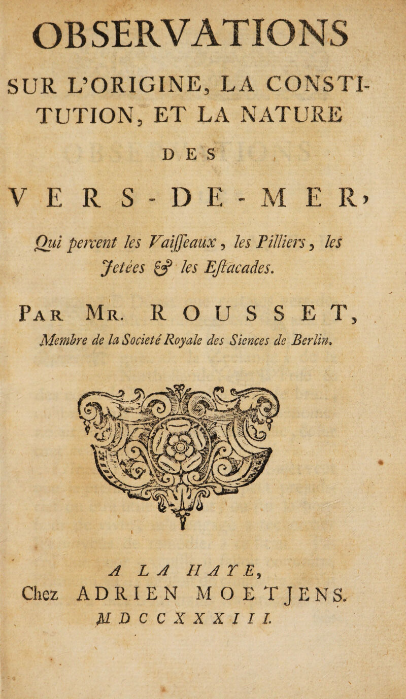OBSERVATIONS SUR L’ORIGINE, LA CONSTI¬ TUTION, ET LA NATURE DES VERS-DE-ME R» Qui percent les Vaïffcaux, les Pilliers, les Jetées & les EJlacades. Par Mr. ROUSSE T, Membre de la Société Royale des Siences de Berlin. A LA HAYE, Chez ADRIEN MOETJENS.