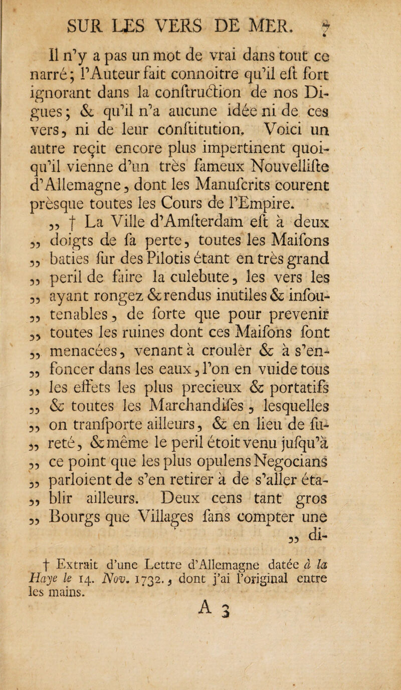 Il rfy a pas un mot de vrai dans tout ce narré; P Auteur fait connoitre qu'il eft fort ignorant dans la conftru&ion de nos Di¬ gues ; & qifil n’a aucune idée ni de ces vers 5 ni de leur cônftitution. Voici un autre reçit encore plus impertinent quoi¬ qu'il vienne d'un très fameux Nouvellifte d'Allemagne , dont les Manufcrks courent prèsque toutes les Cours de l'Empire. 55 f La Ville d'Amfterdam eft à deux 55 doigts de fa perte, toutes les Maifons 55 bâties fur des Pilotis étant en très grand 55 péril de faire laculebute, les vers les 5, ayant rongez & rendus inutiles & infou- 5, tenables, de forte que pour prévenir „ toutes les ruines dont ces Maifons font 5, menacées, venant à crouler & à s'en- „ foncer dans les eaux,l'on en vuidetous ,5 les effets les plus précieux & portatifs 5, & toutes les Marchandées, lesquelles 5, on tranfporte ailleurs, & en lieu de fu- 5, reté, &même le péril étoitvenu jufqu'à 5, ce point que les plus opulensNegocians 5, parloient de s'en retirer à de s'aller éta- „ blir ailleurs. Deux cens tant gros „ Bourgs que Villages fans compter une » di- f Extrait d’une Lettre d’Allemagne datée à la Haye le 14. Nov. 1732., dont j’ai l’original entre les mains. A 3