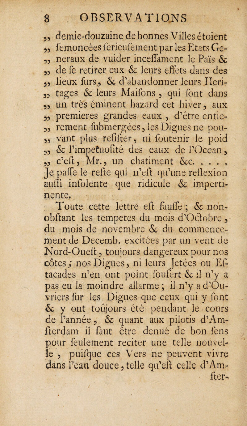 „ demie-douzaine de bonnes Villes étoient „ femoncées ferieufement par les Etats Ge- „ neraux de vuider incefîament le Pais & „ de le retirer eux & leurs effets dans des ,, lieux furs, & d’abandonner leurs Heri- 5, tages & leurs Maifons , qui font dans „ un très éminent hazard cet hiver, aux „ premières grandes eaux , d’être entie- ,, rement fubmergées, les Digues ne pou- „ vant plus refilter, ni foutenir le poid „ & PimpetuoOté des eaux de l’Océan, „ c’eft, Mr., un châtiment &c. Je pafle le refte qui n’eft qu’une reflexion aulîi infolente que ridicule & imperti¬ nente. Toute cette lettre eft faillie ; & non- obftant les tempetes du mois d’Oétobre, du mois de novembre & du commence¬ ment de Decemb. excitées par un vent de Nord-Ouefl, toujours dangereux pour nos côtes; nos Digues, ni leurs Jetées ou Ef- tacades n’en ont point foufert & il n’y a pas eu la moindre allarme; il n’yad’Ôu- vriers fur les Digues que ceux qui y font & y ont toujours été pendant le cours de l’année, & quant aux pilotis d’Ara- fterdam il faut être dénué de bon fens pour feulement reciter une telle nouvel¬ le , puifque ces Vers ne peuvent vivre dans l’eau douce, telle qu’elc celle d’An> lier-