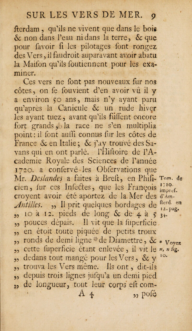 Iterdam , qu'ils ne vivent que dans le bois & non dans l'eau ni dans la terre, & que pour favoir fi les pilotages font rongez des Vers, il faudroit auparavant avoir abatu la Maifon qu'ils foutiennent pour les exa¬ miner. Ces vers ne font pas nouveaux fur nos côtes , on fe fouvient d'en avoir vû il y a environ 50 ans, mais n'y ayant paru qu'après la Canicule & un rude hiver les ayant tuez, avant qu'ils fuflent encore fort grands, la race ne s'en multiplia point: il font auiïi connus fur les côtes de France & en Italie ; & j'ay trouvé des Sa- vans qui en ont parlé. l'Hiftoire de l'A¬ cademie Royale des Sciences de l'année 1720. a confervé les Obfervations que Mr. Dcslandes a fûtes à Breft, en Phifb cien, fur ces Infeéles, que les François croyent avoir été aportez de la Mer des Antilles. „ Il prit quelques bordages de 10 a 12. pieds de long & do 4 à 5* pouces dépais. Il vit que la fuperficie en étoit toute piquée de petits troux ronds de demi ligne*de Diamettre, & cette fuperficie étant enlevée, il vit le „ dedans tout mangé pour les Vers, & y „ trouva les Vers même. Ils ont, dit-ils 5, depuis trois lignes jufqu'a un demi pied de longueur, tout leur corps eft com- A f « pofé 55 55 55 55 55 Tom. <3s 1720. impi ef. d’Am- fterd. en 1 2. pag. 3+* * Voyez; n fig, 10.