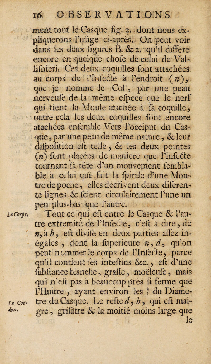 l£ Corps» Le Cav~ &m. 16: OBSERVATIONS ment tout le Casque fig» 2* dont nous ex¬ pliquerons Tillage ci-après. On peut voir dans les deux figures B, & 2-. qu'il diffère encore en quelque chofe de celui de Val- lifnierii Ces deux coquilles font attachées au corps de Tlnfe&e à Tendroit (n)y que je nomme le Col 5 par une peau nerveufe de la même efpece que le nerf qui tient la Moule atachée à fa coquille 5 outre cela les deux coquilles font encore atachées enfemfale Vers T occiput du Cas¬ que 5 par une peau de même nature, & leur difpolition elt telle 5 & les deux pointes (n) font placées de maniéré que l'infeéte tournant fa tête d'un mouvement fembla-^ ble à celui que fait la fpirale d'une Mon¬ tre de poche 5 elles décrivent deux diferen- te limes & fcient circuîairement Tune un O peu plus-bas que T autre* Tout ce qui eft entre le Casque & Tau* tre extrémité de TInfeâe, c'eft à dire, de Mykhj eft divifé en deux parties allez in¬ égales 5 dont la füperieure qu'on peut nommer le corps de Tlnfecte , parce qu'il contient fes inteftins &c. 5 eft d'une fubftance blanche ? grade ? moëleufe ? mais qui n'eft pas à beaucoup près fi ferme que FHuitre > ayant environ les ! du Diamè¬ tre du Casque. Le refte d^b 5 qui eft mai¬ gre 5 gnfâtre & la moitié moins large que