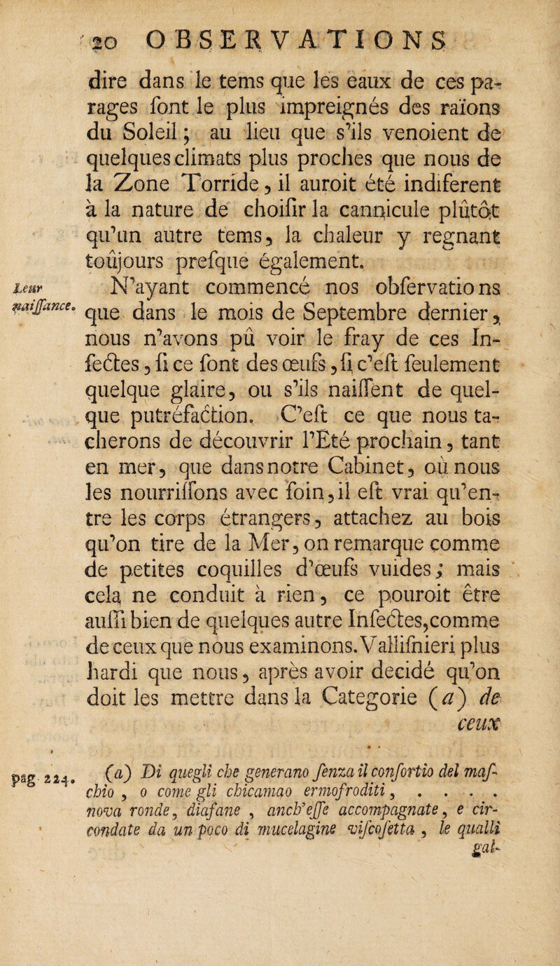 naijjance= psg 224. 20 OBSERVATIONS dire dans le tems que les eaux de ces pa¬ rages font le plus impreignés des raïons du Soleil ; au lieu que s’ils venoient de quelques climats plus proches que nous de la Zone Torride , il auroit été indiferent à la nature de choifir la cannicule plutôt qu’un autre tems, la chaleur y régnant toujours prefque également. que dans le mois de Septembre dernier, nous n’avons pû voir le fray de ces In» feétes, fi ce font des œufs ,fi c’eft feulement quelque glaire, ou s’ils naiflent de quel¬ que putréfaction. C’eft ce que nous ta¬ cherons de découvrir l’Eté prochain, tant en mer, que dansnotre Cabinet, où nous les nourrilfons avec foin,il eft vrai qu’em tre les corps étrangers, attachez au bois qu’on tire de la Mer, on remarque comme de petites coquilles d’œufs vuides; mais cela ne conduit à rien, ce pouroit être aufil bien de quelques autre Infedes,comme de ceux que nous examinons. Vallifnieri plus hardi que nous, après avoir décidé qu’on doit les mettre dans la Categorie ( a) de ceux * • (a) Di qiiegli che generano fenza il cmfortio âel maf- chio ? 0 corne gli chicamao ermofroditi 3 . . . . nova ronde 5 diafane , anclfeffe accompàgnate, e dr- condate da un poco di miiceiagine vifcofiîta, le qualli g<&