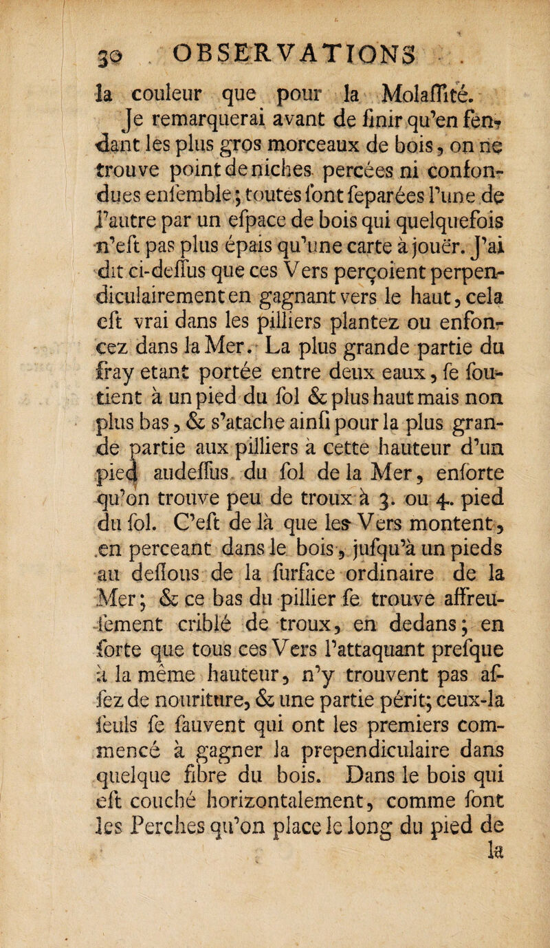 la couleur que pour la Molaiïlté. Je remarquerai avant de finir qu’en fen¬ dant les plus gros morceaux de bois, on ne trouve point de niches percées ni confon¬ dues enfemble ; toutes font feparées Tune de l’autre par un efpace de bois qui quelquefois n’eft pas plus épais qu’une carte à jouer. J’ai dit ci-deffus que ces Vers perçoient perpen¬ diculairement en gagnant vers le haut, cela eft vrai dans les pilliers plantez ou enfon¬ cez dans la Mer. La plus grande partie du fray étant portée entre deux eaux, fe fou- tient à un pied du fol & plus haut mais non plus bas, & s’atache ainü pour la plus gran¬ de partie aux pilliers à cette hauteur d’un pied audeffus du fol delà Mer, enlorte qu’on trouve peu de troux à 3. ou 4.. pied du fol. C’eft de là que les Vers montent, en perceant dans le bois, jufqu’à un pieds au délions de la furface ordinaire de la Mer ; & ce bas du pillier fe trouve affreu- 4'ement criblé de troux, en dedans; en forte que tous ces Vers l’attaquant prefque à la même hauteur, n’y trouvent pas af- fez de nourittire, & une partie périt; ceux-îa feuls fe fauvent qui ont les premiers com¬ mencé à gagner la prependiculaire dans quelque fibre du bois. Dans le bois qui eft couché horizontalement, comme font les Perches qu’on place le long du pied de