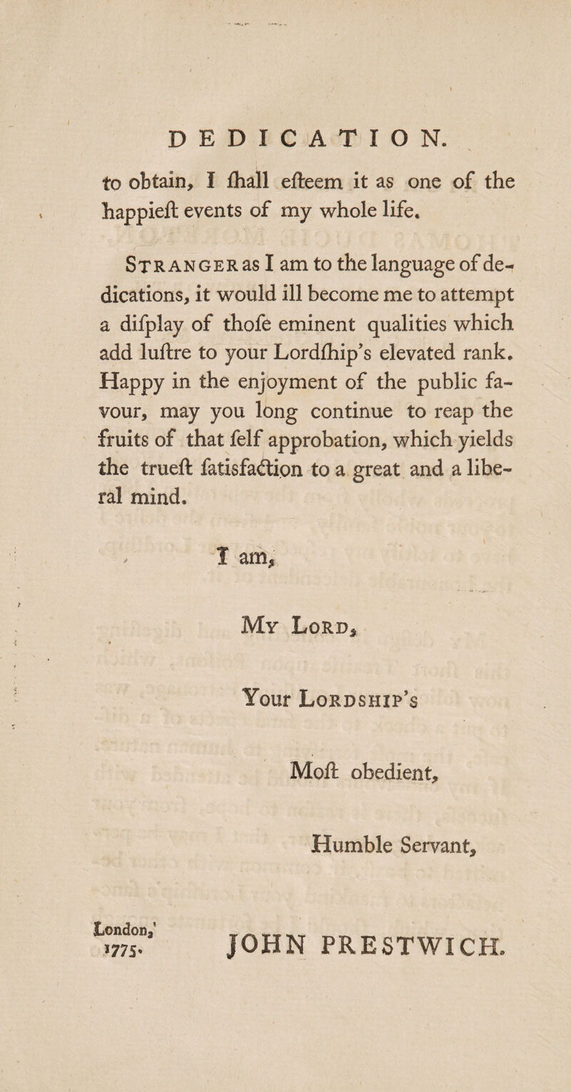 DEDICATION. to obtain, I ihall efteem it as one of the happieft events of my whole life. SxRANGERasIamto the language of de^ dications, it would ill become me to attempt a difplay of thofe eminent qualities which add luftre to your Lordfhip’s elevated rank. Happy in the enjoyment of the public fa¬ vour, may you long continue to reap the fruits of that felf approbation, which yields the trueft fatisfad:ion to a great and a libe¬ ral mind, . I am, My Lord, Your Lordship’s Moft obedient. Humble Servant, London, 1775’ JOHN PRESTWICH.