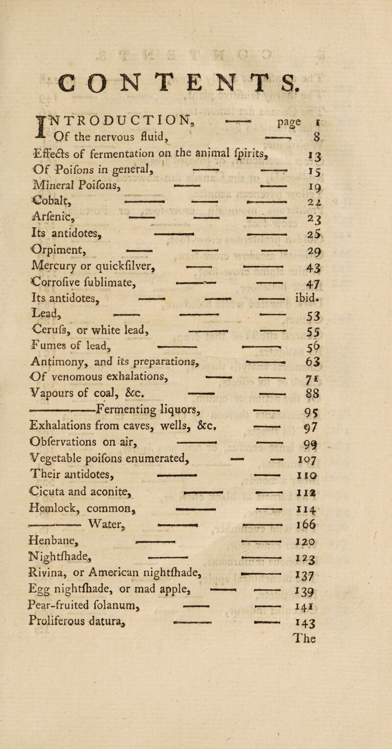 CONTENTS. ( INTRODUCTION, page i Of the nervous fluid, —, 8 ■EfFe(SIs of fermentation on the animal Ipirits, i j Of Poifons in general, '- ——. Mineral Poifons, —ig Oobalt, ■'' ■■'-- --- 22 Arfenic, — -■ —< -■■■' ■■■— 23 Its antidotes, ■ ■ — —* -.. 2S Orpiment, 29 Mercury or quickfilver, —. --- 43 Corrofive fublimate, „ 4^ Its antidotes, —- ■ ■ — — ibid. Lead, 53 Cerufs, or white lead, ■■ - 55 Fumes of lead, 56 Antimony, and its preparations, 63 Of venomous exhalations, «■— ■ --- yi Vapours of coal. See, — -rr-r- 88 ■ ■ --Ferrnenting liquors, -- 95 Exhalations from caves, wells, &c. gj Obfervations on air, . — gg Vegetable poifons enumerated, —- —^ 107 Their antidotes, ■ ' ' ■ no Cicuta and aconite, » Hemlock, common, — . —r- 114 ----- Water, ——^ -—i;- 166 Henbane, *-- 120 Nightfliade, -- 123 Rivina, or Am^kan nightfhade, -- 137 Egg nightfhade, or mad apple, Pear-fruited folanum, — -- Proliferous datura, ~—— — 143