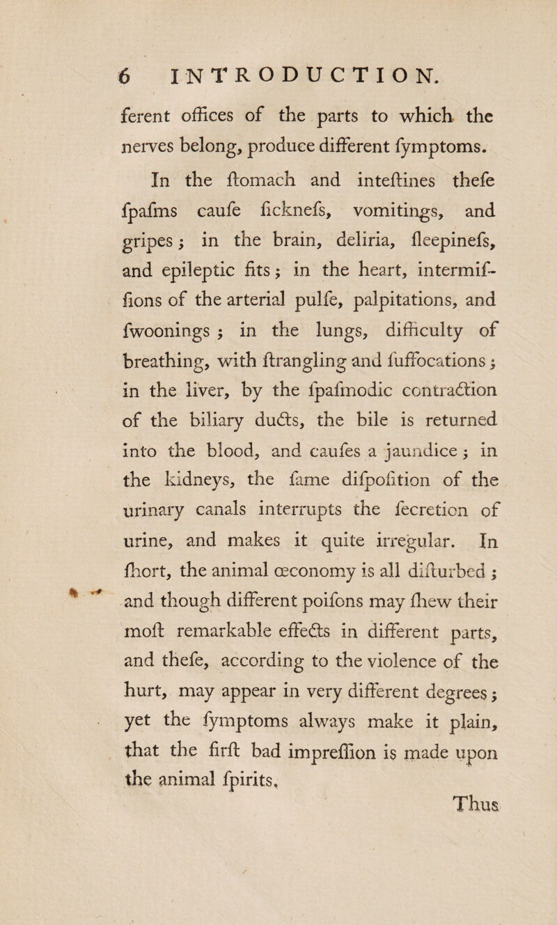 ferent offices of the parts to which the neiTes belong, produce different fymptoms. In the ftomach and inteftines thefe fpafms caufe licknefs, vomitings, and gripes; in the brain, deliria, fleepinefs, and epileptic fits; in the heart, intermif- fions of the arterial pulfe, palpitations, and fwoonings ; in the lungs, difficulty of breathing, with ftrangling and fuffocations ^ in the liver, by the fpafmodic contraction of the biliary duCts, the bile is returned into the blood, and caufes a jaundice; in the kidneys, the fame difpofition of the urinary canals interrupts the fecreticn of urine, and makes it quite irregular. In fhort, the animal oeconomy is all difturbed ; and though different poifons may fhew their mofl; remarkable effeCts in different parts, and thefe, according to the violence of the hurt, may appear in very different degrees; yet the fymptoms always make it plain, that the firft bad impreffion is rnade upon the animal fpirits. Thus