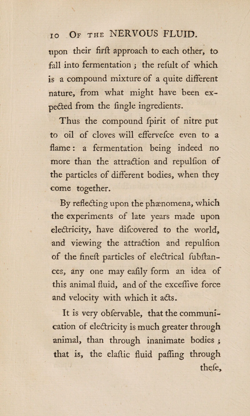 upon their firft approach to each other, to fall into fermentation ; the refult of which is a compound mixture of a quite different nature, from what might have been ex- pedted from the Angle ingredients. Thus the compound fpirit of nitre put to oil of cloves will effervefce even to a flame: a fermentation being indeed no more than the attraction and repulfion of the particles of different bodies, when they come together. By reflecting upon the phenomena, which the experiments of late years made upon electricity, have difcovered to the world, and viewing the attraction and repulfion of the finefl particles of eleCtrical fubftan- ces, any one may eafily form an idea of this animal fluid, and of the exceflive force and velocity with which it aCts. It is very obfervable, that the communi¬ cation of electricity is much greater through animal, than through inanimate bodies ; that is, the elaflic fluid pafling through thcfe.