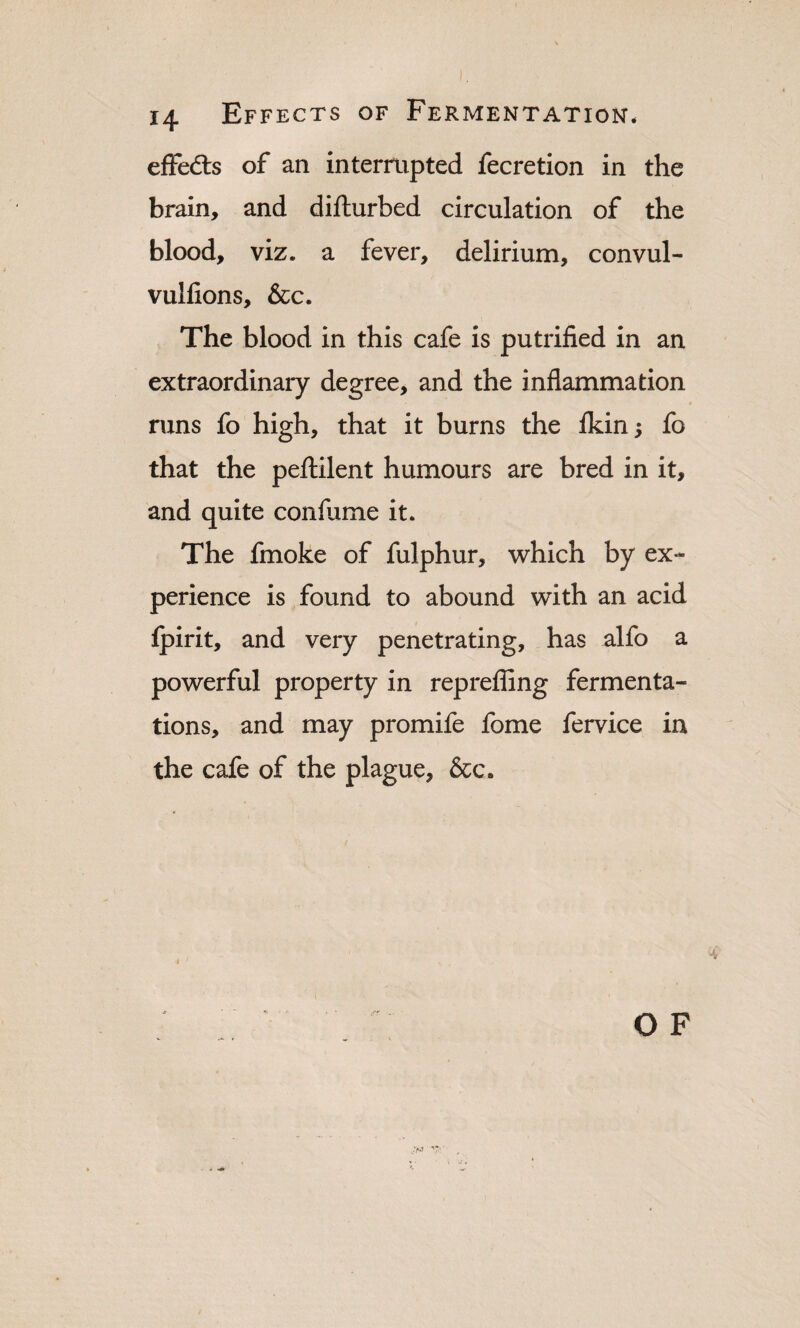 effedls of an interrupted fecretion in the brain, and difturbed circulation of the blood, viz. a fever, delirium, convul- vulfions, &c. The blood in this cafe is putrified in an extraordinary degree, and the inflammation runs fo high, that it burns the ikin; fo that the pefliilent humours are bred in it, and quite conflime it. The fmoke of fulphur, which by ex¬ perience is found to abound with an acid fpirit, and very penetrating, has alfo a powerful property in reprefling fermenta¬ tions, and may promife fome fervice in the cafe of the plague, &c.