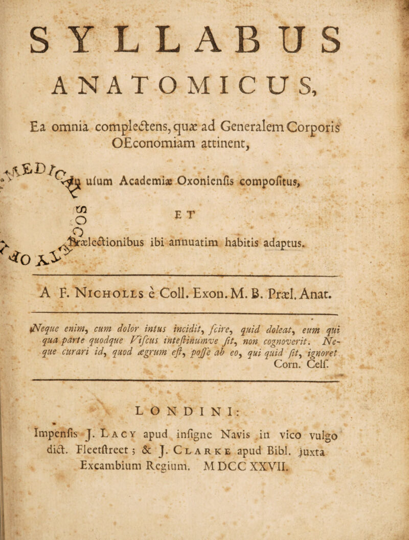 s A RUS ANATOMICUS, Ea omnia comple&ens, quae ad Generalem Corporis OEconomiam attinent, ,rtkB/0 u(um Academi® Oxonicnfis compofitus. Xfl O <T) E T ^^r^leftionibus ibi annuatim habitis adaptus. A F. Nicholls e Coli. Exon.M.B. Prad.Anat. <Neque enim, cum dolor intus incidit, dole at, eum qui qua parte quodque prifcus inteftinumve fit, non cognoverit. i\te- /W, quod agrum eft, pojfe ab eo, qui quid fit, ignoret Corn. Celf. L O N D I N I : Impenfis J. Lacy apud infigne Navis in vico vulgo did. fleetftrect; & J. Clark e apud Bibi, juxta Excambium Regium. M DCC XXVII.