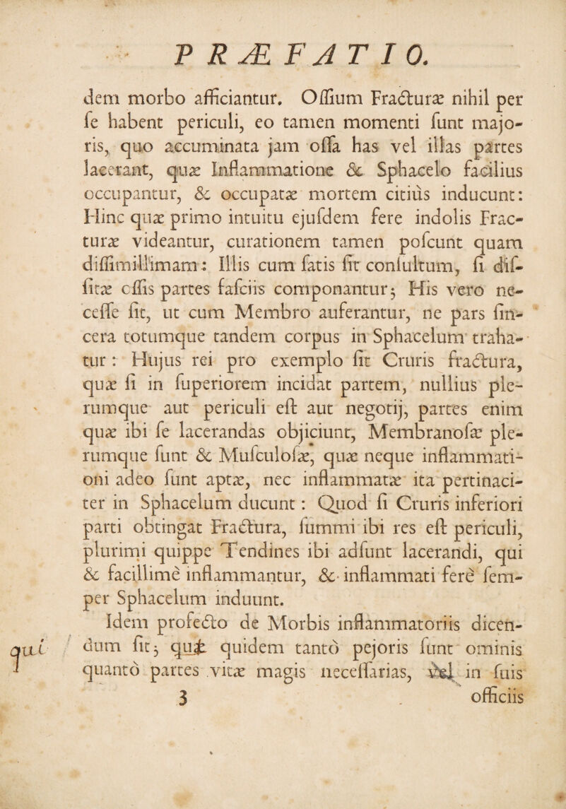 dem morbo afficiantur. Offium Fradturae nihil per fe habent periculi, eo tamen momenti funt majo¬ ris, quo aecuminata jam offa has vel illas partes lacerant, quae Inflammatione 8c Sphacelo facilius occupantur, & occupatae mortem citius inducunt: Hinc quae primo intuitu ejufdem fere indolis Frac¬ turae videantur, curationem tamen pofcunt quam diffimillimam: Illis cum fatis iit conlultum, fl dif¬ fles effis partes fafeiis componantur 3 His vero ne¬ ce ffe iit, ut cum Membro auferantur, ne pars fin- cera totumque tandem corpus in Sphacelum traha¬ tur : Hujus rei pro exemplo fit Cruris frabirura, quae fi in fuperiorem incidat partem, nullius ple¬ rumque aut periculi eft aut negotij, partes enim quae ibi fe lacerandas objiciunt, Membranofa: ple¬ rumque funt & Mufculofae, quae neque inflammati¬ oni adeo funt aptae, nec inflammatae ita pertinaci¬ ter in Sphacelum ducunt: Quod fi Cruris inferiori parti obtingat Fradtura, iummi ibi res eft periculi, plurimi quippe Tendines ibi ad funt lacerandi, qui & facillime inflammantur, &• inflammati fere fem- per Sphacelum induunt. Idem profedto de Morbis inflammatoriis dicen¬ dum fit} qu£ quidem tanto pejoris iunt ominis quanto partes vitae magis neceffarias, in fuis 3 . officiis