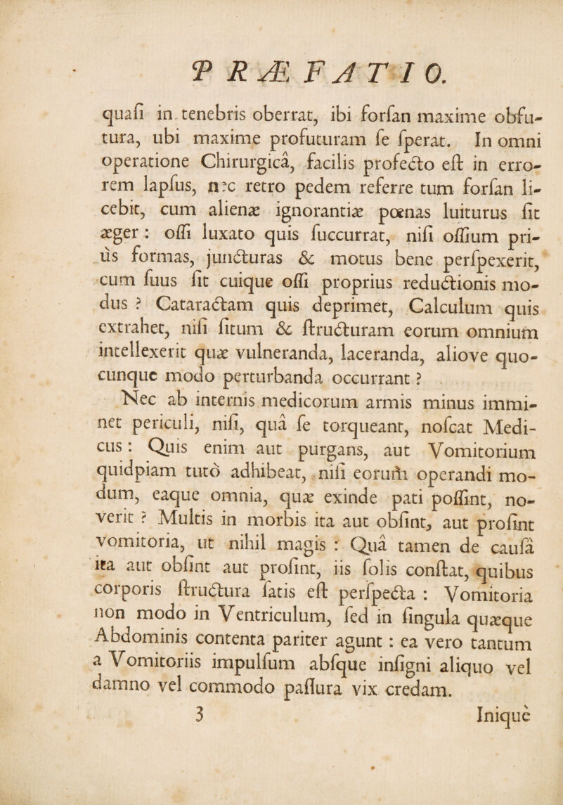 quafi in tenebris oberrat, ibi forfan maxime obfu- tura, ubi maxime profuturam fe fperat. In omni operatione Chirurgica, facilis profebto eft in erro¬ rem lapius, n?c retro pedem referre tum forfan li¬ cebit, cum alienae ignorantiae poenas luiturus fit aeger : offi luxato quis fuccurrat, nifi offium pri¬ us formas, juiufturas & motus bene perfpexerit, cum fiius fit cuique offi proprius redudfionis mo¬ dus ? Cataradfam quis deprimet, Calculum quis extrahet, nifi fitum 8c ftrudturam eorum omnium intellexerit quae vulneranda, laceranda, aliove quo- cunquc modo perturbanda occurrant ? Nec ab internis medicorum armis minus immi¬ net periculi, nifi, qua fe torqueant, nofcat Medi¬ cus: Quis enim aut purgans, aut Vomitorium quidpiam tuto adhibeat, nili eorufti operandi mo¬ dum, eaque omnia, quae exinde pati poffint, no¬ verit ? Multis in morbis ita aut obfint, aut profint vomitoria, ut nihil magis : Qua tamen de caufa ita aut obfint aut profint, iis folis confiat, quibus corporis ftrudlura latis eft perfpedta : Vomitoria non modo in Ventriculum, fed in lingula quteque Abdominis contenta pariter agunt: ea vero tantum a Vomitoriis impullum abfque infigni aliquo vel damno vel commodo paflura vix credam. 3 Inique