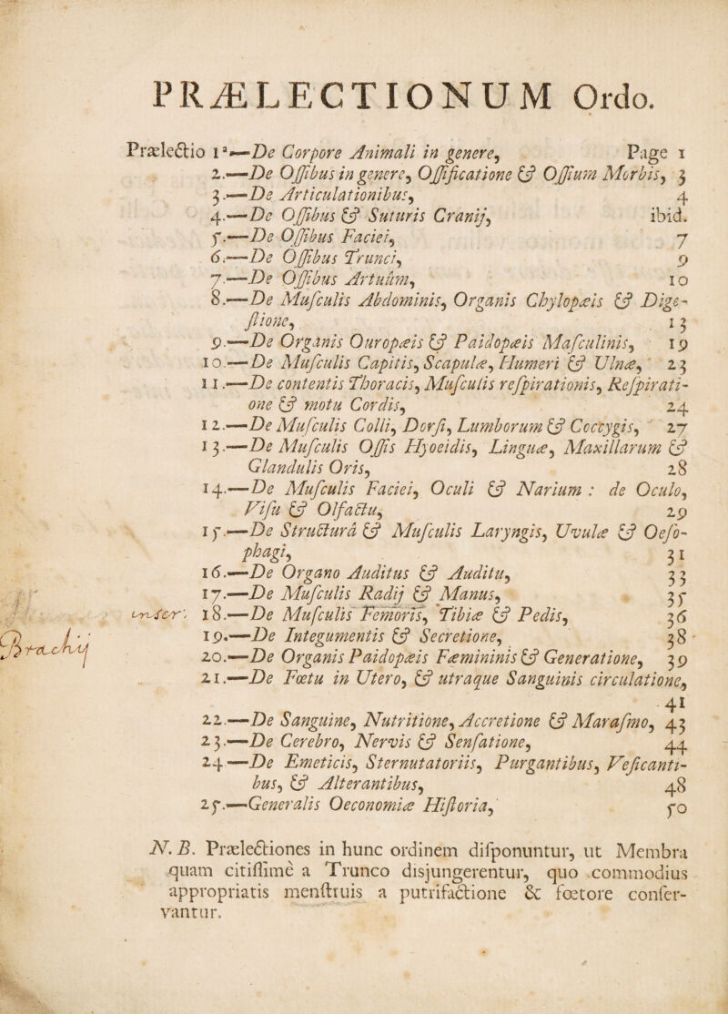 PRAELECTIONUM Ordo. Prade&io ia i 4 f 6 T / 8 9 io u I 2 *3 J4 if 16 17 18 19 20 21 22 23 2.4 2f ■De Corpore Animali in genere. Page i •—De OJJibus in genere, Ojffcatione (A Offium Morbis, j —De Articulationibus, 4 —De OJJibus (A Suturis Cranij, ibid. —De OJJibus Faciei, 7 —De OJJibus Trunci, 9 —jD* OJJibus Artuum, 10 —De Mufculis Abdominis, Organis Chylopais & Dige- Jione,  13 —De Organis Ouropais & Paidopais Ma [culinis, ip —De Mufculis Capitis, Scapula, Humeri & U Inue, 23 —De contentis Thoracis, Mufculis refpirationis, Rejpirati- one (J motu Cordis, 24 —De Mufculis Colli, DorJ, Lumborum £5? Coccygis, 27 —De Mufculis Offis Hyoeidis, Lingua, Maxillarum (A Glandulis Oris, 28 —De Mufculis Faciei, Oculi (A Narium : de Oculo, Vi fu & OlfaSlu, 29 -De Strutturd £5? Mufculis Laryngis, Uvula IA Oefo- phagi, 31 -De Organo Auditus £5? Auditu, 3 3 -De Mufculis Radij £5? Manus, 3 <p -De Mufculis Femoris, Tibiae & Pedis, 3 6 —De Integumentis & Secretione, 38 —De Organis Paidopais F a mininis £5? Generatione, 3 9 —De Foetu in Utero, & utraque Sanguinis circulatione, 4l -De Sanguine, Nutritione, Accretione £5? Mamfmo, 43 -De Cerebro, Nervis £5? Senfatione, 44 -De Emeticis, Sternutatoriis, Purgantibus, VeJcanti- bus, £5? Alterantibus, 48 -Generalis Oeconomia Hi foria, fo N. B. Pradeftiones in hunc ordinem difponuntur, ut Membra quam citiflime a Trunco disjungerentur, quo commodius appropriatis menftruis a putrifaclione & foetore confer¬ vam ur.
