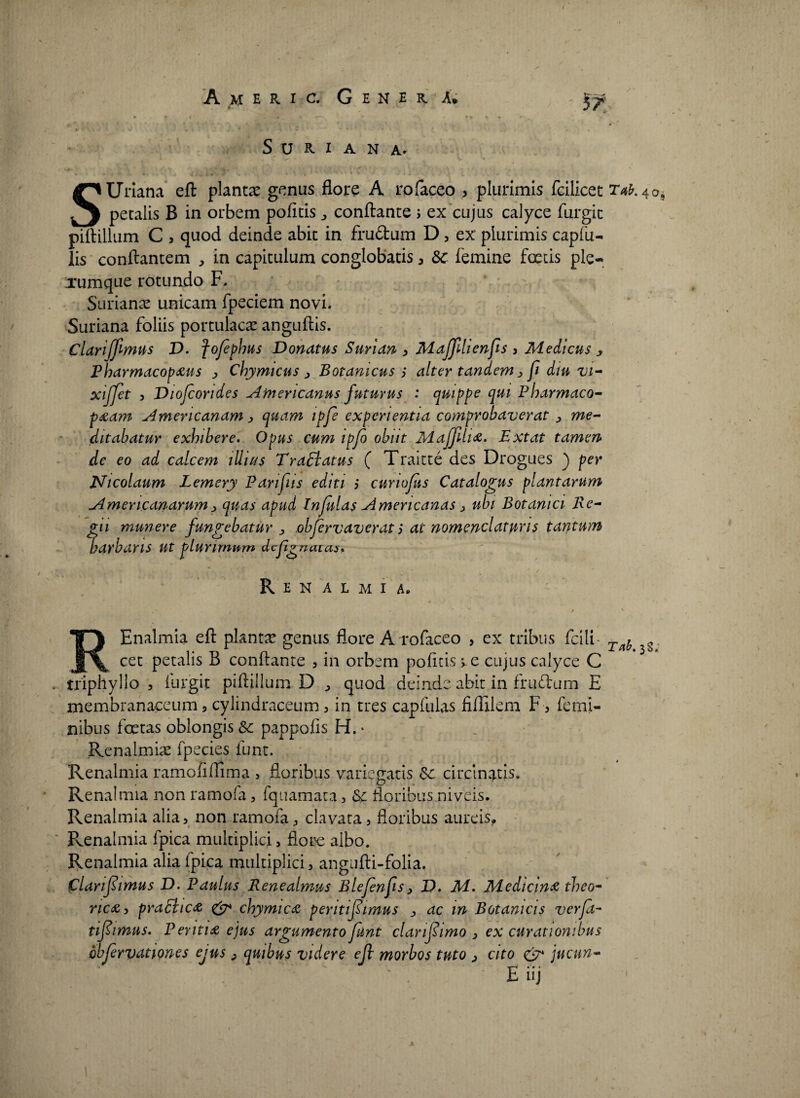 57 S U R I A N A* SUriana eft planta genus flore A rofaceo , plurimis fcilicet 2V»*.4o petalis B in orbem pofitis ^ conflante ; ex cujus calyce furgic piftillum C , quod deinde abit in frudum D, ex plurimis capfu- lis conflantem , in capitulum conglobatis, &c femine foetis ple¬ rumque rotundo F. Surianas unicam fpeciem novi. Suriana foliis portulacas anguftis. Clariffmus D. fofphus Donatus Suri an , Maffilienfis , Medicus * Pharmacopaus , Chymicus , Botamcus alter tandem , fi diu vi- xiffet 3 Diofcondes Americanus futurus : quippe qui Pharmaco- paam Americanam , quam tpfe experientia comprobaverat , me¬ ditabatur exhibere. Opus cum ipfo obiit Maffiha. Extat tamen de eo ad calcem illius Tradiatus ( Traitte des Drogues ) per Nicolaum Lemery Panfus editi ,* cunojus Catalogus plantarum Americanarum> quas apud Infulas Americanas > ubi Botanici Re¬ gii munere fungebatur > obfervaverat; at nomenclaturis tantum barbaris Ut plurimum defgnatas. R E N A L M I A. REnalmia eft plantas genus flore A rofaceo , ex tribus fcili' ia.it cet petalis B conflante , in orbem pofitis ->c cujus calyce C triphyllo , furgit piftillum D , quod deinde abit in frudum E membranaceum , cylindraceum , in tres capfulas fiffilem F , femi¬ nibus foetas oblongis Sc pappofis H. * Renalmias fpecies funt. Renalmia ramofiffima , floribus variegatis &c circinatis. Renalmia non ramofa, fquamata , & floribus niveis. Renalmia alia, non ramofa, clavata, floribus aureis, Renalmia fpica multiplici, flore albo. Renalmia alia fpica multiplici, angufti-folia. flarifiimus D. Paulus Rene almus Blefenfis, D. Ai. Medicina theo- rica, praditea & chymica pentifiimus , ac in Botanicis verfa- tifiimus. Peritia ejus argumento funt clanfiimo , ex curationibus bbfirvdtiones ejus , quibus videre eft morbos tuto > cito & jucun- E nj