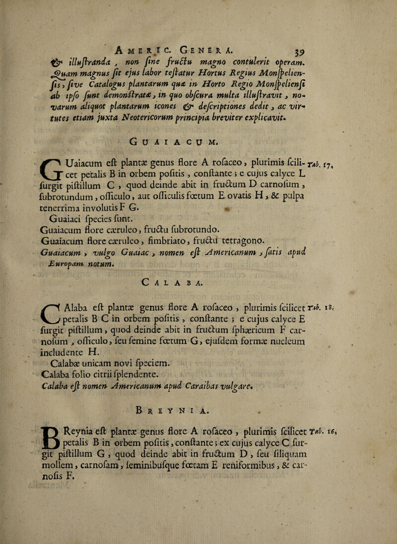 Amer.ic. Gekeu. 59 illujlranda J non fine fru6lu magno contulerit operam. Jguam magnus fit ejus labor tejlatur Hortus Regius Monfyelien- fis > fwe Catalogus plantarum qu<& in Horto Regio Monfyehenfi ab ipfo funt demonflrat# 3 in quo obfeura multa illujlravit > no¬ varum aliquot plantarum icones & deferiptiones dedit 3 ac vtr« tutes etiam juxta Neotericorum principia breviter explicavit. GUAIACUM. : i GUaiacum eft planta genus flore A rofaceo, plurimis fcili- rab. cet petalis B in orbem pofitis , conflante ; e cujus calyce L furgit piftiilum C , quod deinde abit in frudum D carnolum 5 fubrotundum, ofliculo, aut ofliculis foetum E ovatis H , 8c pulpa tenerrima involutis F G. Guaiaci fpecies funt. Guaiacum flore caeruleo 3 frudu fubrotundo. Guaiacum flore caeruleo > fimbriato 3 frudu tetragono. Guaiacum y vulgo Guaiac 3 nomen ejl Americanum > fatis apud Ruropam notum* C A L A B A. CAlaba eft plantae genus flore A rofaceo , plurimis fcilicet r»*. petalis B C in orbem pofitis , conflante ; e cujus calyce E furgit piftiilum, quod deinde abit in frudum fpharricum F car- nofum ^ ofliculo3 feu femine fcetum Gj ejufdem forma: nucleum 9 * includente H. Calaba: unicam novi fpeciem. Calaba folio citrii fplendente. Calaba ejl nomen Americanum apud Caraibas vulgare. B R E Y N I A. BReynia eft planta genus flore A rofaceo , plurimis fcilicet Tub, u petalis B in orbem politis 3 conflante; ex cujus calyce C fur¬ git piftiilum G 3 quod deinde abit in frudum D , feu filiquam mollem, carnofam, leminibufque foetam E reniformibus 3 & car* nofis F,