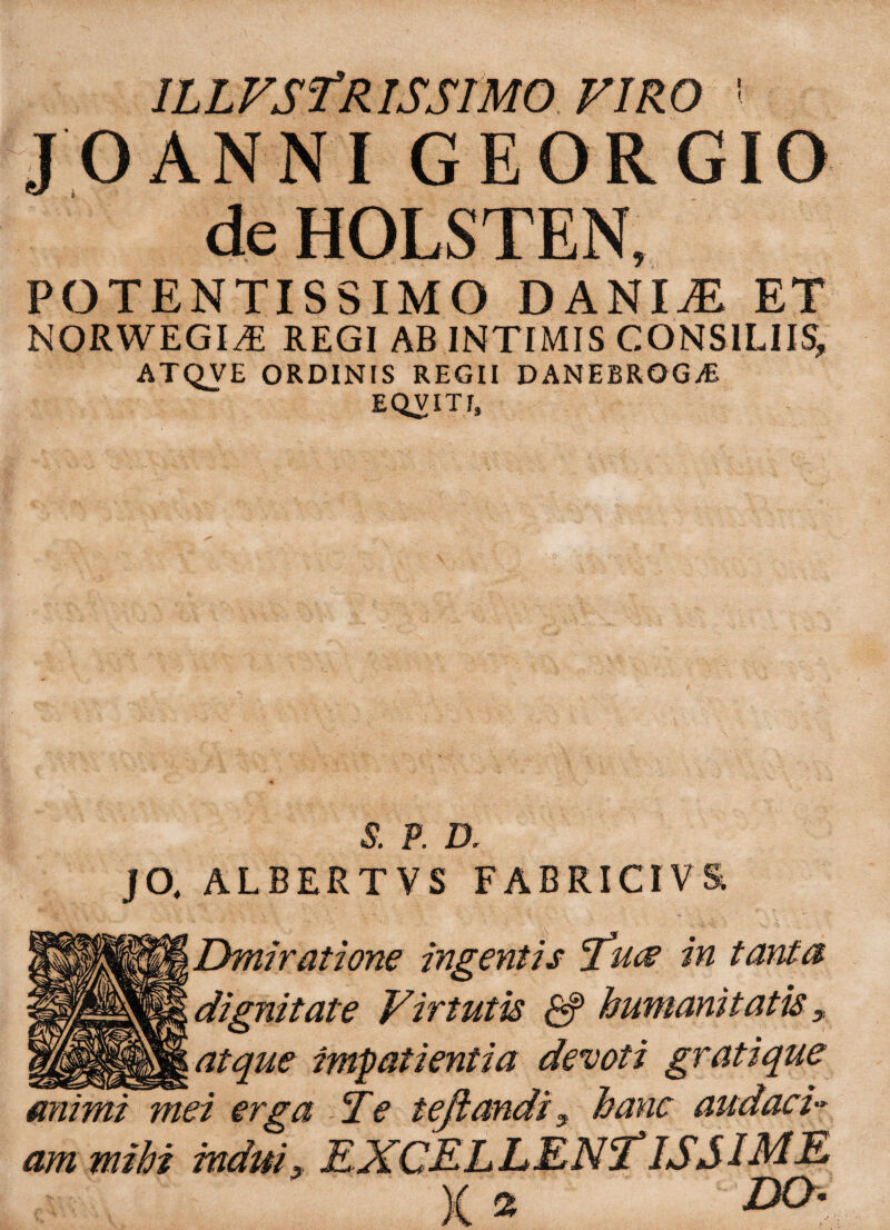 ILLFSfRISSTMOFlRO • JOANNI GEORGIO de HOLSTEN, POTENTISSIMO DANIjE ET NORWEGI^E REGI AB INTIMIS CONSILIIS, ATQVE ORDINIS REGII DANEBRQGvE EQVITf, S. P. D . JO, ALBERTVS FABRICI V& Dmiratione ingentis 'futf in tant- immanitatis * gratiqu miimi mei erga Te te flandi x hanc audaci am mihi DO 2