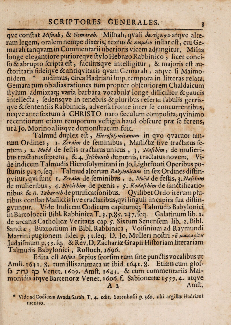 » SCRIPTORES GENERALES. , Haa———*^*—*——*—* n w ■ ■ 1 ■■■ ' n '■ ■«»**«——**«^—**M*l»^W I—i i i i ! n qvecondat Mifnaby fkGemarah. Mifnah,qvafi atqve alte¬ ram legem, oralem nempe dixeris, textus & Ketpzvx inftar eft, cuiGe- marah tanqvam in Commentarii uberioris vicem adjungitur, Mifna longe elegantiorepurioreqveftylo Hebraeo Rabbinico , licet conci- fo& abrupto fcriptaeft, faciliusqve intelligitur , & majoris eft au¬ ctoritatis fideiq ve &antiqvitatis qvamGemarah, atqve fi Maimo- nidem * audimus, circa Hadriani Irop, tempora in litteras relata, Gemara tum ob alias rationes tum propter obfcuriorem Chaldaicum ftylum admixtaq$ varia barbara vocabula' longe difficilior & paucis intelleda , fedensqve in tenebris & pluribus referta fabulis gerris- qve&fententiisRabbinicis, adverfafronte inter fe concurrentibus, neqve ante fextum a CHRISTO nato faeculum compofita,qvinimo recentiorum etiam temporum veftigia haud obfcure prae fe ferens, uta]o,Morinoaliisqvedemonftratum fuit, Talmud duplex eft , Hierofolymitamm in qvo qvatuor tan¬ tum Ordines, i. Zeraim de feminibus, Maflicftae fi ve tractatus fe- ptem y i. Meid de feftis tractatus unicus , 3, Nafcbimy de mulieri¬ bus tractatus feptem, & 4, Jefchouth de poenis, tractatus novem. Vi¬ de indicem Talmudis Hierofolymitani in ]o,Lightfooti Operibus po- ftumis p. 3 o, feq. Talmud alterum Babylonicum in fex Ordines diftin- gvitur, qvi funt i, Zeraim de feminibus , 2, Moed de feftis, i.Nafchim de mulieribus, 4, Nezichim de poenis, 5*, Kodafcbim de fanctificatio- nibus & 6. Tabarotb de purificationibus, Qvilibet Ordo iterum plu¬ ribus conftatMaffictishve tractatibus,qvifinguli incapita fua diftin- gvuntur. Vide Indicem Codicum capitumq; Talmudis Babylonici inBartoloccii Bib!* RabbinicaT, 3. p,85% ^37*feq» Galatinum lib, 1. de arcanis Catholicae Veritatis cap.y. Sixtum Senenfem lib, 2, Bibi. Sanctae, Buxtorfium in Bibl,Rabbinica , Voifinium ad Raymundi Marrini pugionem fidei p, 3 i.feq, D, Jo, Mulieri noftri ra ^ghx Judaifmum p, 3 3. fq. & Rev, D, Zachariae Grapii Hiftoriam literariam Talmudis Babylonici, Roftoch. 1696. Edita eft Mifna faepius feorfim tum fine punctis vocalibus ut Amft, 1631, 8* tum illis animata ut ibid. 1641, 8- Etiam cum glof- fa nro sp Venet, 160?. Amft, 164}. & cum commentariis Mai- monidis atqve Bartenorae Venet, uSorf.f, Sabionettae iff9<4* atqve A % Amft, * Vide ad Codicem AvodaSarah T, 4• edit. Surenhufii p, 369. ubi argillae Hadriani mentio.